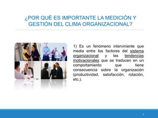 3
¿POR QUÉ ES IMPORTANTE LA MEDICIÓN Y
GESTIÓN DEL CLIMA ORGANIZACIONAL?
1) Es un fenómeno interviniente que
media entre los factores del sistema
organizacional y las tendencias
motivacionales que se traducen en un
comportamiento que tiene
consecuencia sobre la organización
(productividad, satisfacción, rotación,
etc.).
 