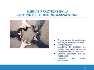 33
BUENAS PRÁCTICAS EN LA
GESTIÓN DEL CLIMA ORGANIZACIONAL
 Programación de actividades
de integración estructuradas
 Tiempo flexible
 Monitoreo de procesos de
trabajo para evitar exceso de
cargas en áreas o personas
 Gestión adecuada de las
vacaciones
 Licencias para temas
personales
 