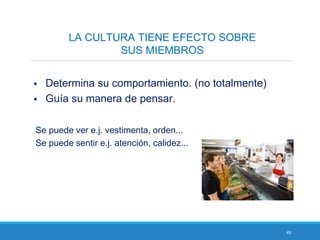 49
LA CULTURA TIENE EFECTO SOBRE
SUS MIEMBROS
 Determina su comportamiento. (no totalmente)
 Guía su manera de pensar.
Se puede ver e.j. vestimenta, orden...
Se puede sentir e.j. atención, calidez...
 