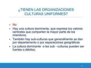 56
¿TIENEN LAS ORGANIZACIONES
CULTURAS UNIFORMES?
 No
 Hay una cultura dominante, que expresa los valores
centrales que comparten la mayor parte de los
miembros.
 También hay sub-culturas que generalmente se dan
por departamento o por separaciones geográficas
 La cultura dominante o las sub - culturas pueden ser
fuertes o débiles.
 
