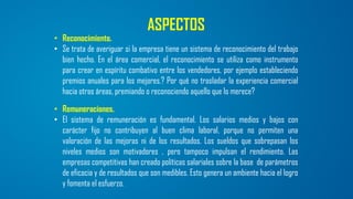 ASPECTOS
• Reconocimiento.
• Se trata de averiguar si la empresa tiene un sistema de reconocimiento del trabajo
bien hecho. En el área comercial, el reconocimiento se utiliza como instrumento
para crear en espíritu combativo entre los vendedores, por ejemplo estableciendo
premios anuales para los mejores.? Por qué no trasladar la experiencia comercial
hacia otras áreas, premiando o reconociendo aquello que lo merece?
• Remuneraciones.
• El sistema de remuneración es fundamental. Los salarios medios y bajos con
carácter fijo no contribuyen al buen clima laboral, porque no permiten una
valoración de las mejoras ni de los resultados. Los sueldos que sobrepasan los
niveles medios son motivadores , pero tampoco impulsan el rendimiento. Las
empresas competitivas han creado políticas salariales sobre la base de parámetros
de eficacia y de resultados que son medibles. Esto genera un ambiente hacia el logro
y fomenta el esfuerzo.
 