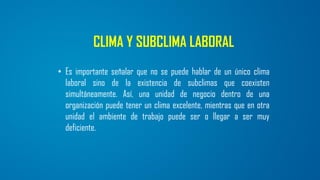 CLIMA Y SUBCLIMA LABORAL
• Es importante señalar que no se puede hablar de un único clima
laboral sino de la existencia de subclimas que coexisten
simultáneamente. Así, una unidad de negocio dentro de una
organización puede tener un clima excelente, mientras que en otra
unidad el ambiente de trabajo puede ser o llegar a ser muy
deficiente.
 