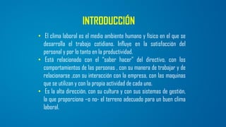 INTRODUCCIÓN
• El clima laboral es el medio ambiente humano y físico en el que se
desarrolla el trabajo cotidiano. Influye en la satisfacción del
personal y por lo tanto en la productividad.
• Está relacionado con el “saber hacer” del directivo, con los
comportamientos de las personas , con su manera de trabajar y de
relacionarse ,con su interacción con la empresa, con las maquinas
que se utilizan y con la propia actividad de cada uno.
• Es la alta dirección, con su cultura y con sus sistemas de gestión,
la que proporciona –o no- el terreno adecuado para un buen clima
laboral.
 