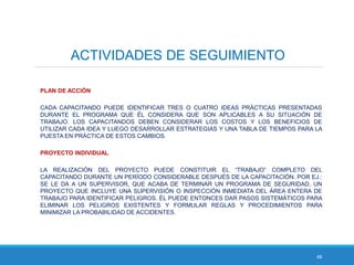 48
ACTIVIDADES DE SEGUIMIENTO
PLAN DE ACCIÓN
CADA CAPACITANDO PUEDE IDENTIFICAR TRES O CUATRO IDEAS PRÁCTICAS PRESENTADAS
DURANTE EL PROGRAMA QUE ÉL CONSIDERA QUE SON APLICABLES A SU SITUACIÓN DE
TRABAJO. LOS CAPACITANDOS DEBEN CONSIDERAR LOS COSTOS Y LOS BENEFICIOS DE
UTILIZAR CADA IDEA Y LUEGO DESARROLLAR ESTRATEGIAS Y UNA TABLA DE TIEMPOS PARA LA
PUESTA EN PRÁCTICA DE ESTOS CAMBIOS.
PROYECTO INDIVIDUAL
LA REALIZACIÓN DEL PROYECTO PUEDE CONSTITUIR EL “TRABAJO” COMPLETO DEL
CAPACITANDO DURANTE UN PERÍODO CONSIDERABLE DESPUÉS DE LA CAPACITACIÓN. POR EJ.:
SE LE DA A UN SUPERVISOR, QUE ACABA DE TERMINAR UN PROGRAMA DE SEGURIDAD, UN
PROYECTO QUE INCLUYE UNA SUPERVISIÓN O INSPECCIÓN INMEDIATA DEL ÁREA ENTERA DE
TRABAJO PARA IDENTIFICAR PELIGROS. ÉL PUEDE ENTONCES DAR PASOS SISTEMÁTICOS PARA
ELIMINAR LOS PELIGROS EXISTENTES Y FORMULAR REGLAS Y PROCEDIMIENTOS PARA
MINIMIZAR LA PROBABILIDAD DE ACCIDENTES.
 