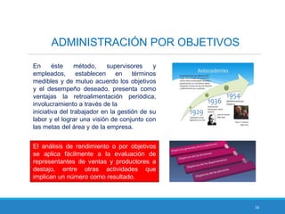 16
ADMINISTRACIÓN POR OBJETIVOS
En éste método, supervisores y
empleados, establecen en términos
medibles y de mutuo acuerdo los objetivos
y el desempeño deseado. presenta como
ventajas la retroalimentación periódica,
involucramiento a través de la
iniciativa del trabajador en la gestión de su
labor y el lograr una visión de conjunto con
las metas del área y de la empresa.
El análisis de rendimiento o por objetivos
se aplica fácilmente a la evaluación de
representantes de ventas y productores a
destajo, entre otras actividades que
implican un número como resultado.
 