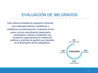 31
EVALUACIÓN DE 360 GRADOS
Este sistema considera la evaluación individual,
que contempla factores cuantitativos y
cualitativos. la autoevaluación, evaluación de los
pares y de los subordinados (desempeño
comparativo), clientes y finalmente una
evaluación organizacional en materia de
políticas y prácticas de gestión que redundan
en el desempeño de los trabajadores.
 