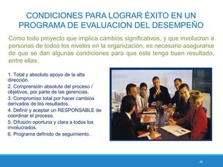 46
CONDICIONES PARA LOGRAR ÉXITO EN UN
PROGRAMA DE EVALUACION DEL DESEMPEÑO
Como todo proyecto que implica cambios significativos, y que involucran a
personas de todos los niveles en la organización, es necesario asegurarse
de que se dan algunas condiciones para que este tenga buen resultado,
entre ellas:
1. Total y absoluto apoyo de la alta
dirección.
2. Comprensión absoluta del proceso /
objetivos, por parte de las gerencias.
3. Compromiso total por hacer cambios
derivados de los resultados.
4. Definir y aceptar un RESPONSABLE de
coordinar el proceso.
5. Difusión oportuna y clara a todos los
involucrados.
6. Programa definido de seguimiento.
 