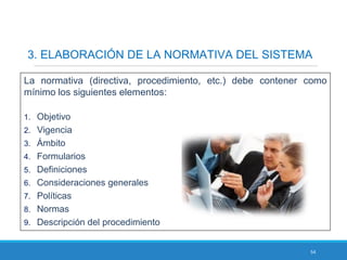 54
3. ELABORACIÓN DE LA NORMATIVA DEL SISTEMA
La normativa (directiva, procedimiento, etc.) debe contener como
mínimo los siguientes elementos:
1. Objetivo
2. Vigencia
3. Ámbito
4. Formularios
5. Definiciones
6. Consideraciones generales
7. Políticas
8. Normas
9. Descripción del procedimiento
 