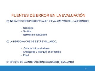 59
FUENTES DE ERROR EN LA EVALUACIÓN
B) INEXACTITUDES PERCEPTUALES Y EVALUATIVAS DEL CALIFICADOR.
- Contraste
- Similitud
- Normas de evaluación
C) LA PERSONA QUE SE ESTÁ EVALUANDO.
- Características similares
- Antigüedad y jerarquía en el trabajo
- Edad
D) EFECTO DE LA INTERACCIÓN EVALUADOR - EVALUADO
 