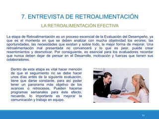 61
7. ENTREVISTA DE RETROALIMENTACIÓN
LA RETROALIMENTACIÓN EFECTIVA
La etapa de Retroalimentación es un proceso escencial de la Evaluación del Desempeño, ya
que es el momento en que se deben analizar con mucha objetividad los errores, las
oportunidades, las necesidades que existan y sobre todo, la mejor forma de mejorar. Una
retroalimentación mal presentada no convencerá y lo que es peor, puede crear
resentimientos y desmotivar. Por consiguiente, es esencial para los evaluadores recordar
que nunca deben dejar de pensar en el Desarrollo, motivación y fuerzas que tienen sus
colaboradores.
Dentro de esta etapa es vital hacer mención
de que el seguimiento no se debe hacer
unos días antes de la siguiente evaluación,
tiene que darse constante, para así poder
tener un panorama más objetivo de los
avances o retrocesos. Pueden hacerse
programas semanales para éste efecto,
recuerde, lo importante es mejorar la
comunicación y trabajo en equipo.
 