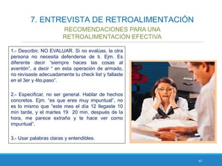 62
7. ENTREVISTA DE RETROALIMENTACIÓN
RECOMENDACIONES PARA UNA
RETROALIMENTACIÓN EFECTIVA
1.- Describir, NO EVALUAR. Si no evalúas, la otra
persona no necesita defenderse de ti. Ejm. Es
diferente decir “siempre haces las cosas al
aventón”, a decir “ en esta operación de armado,
no revisaste adecuadamente tu check list y fallaste
en el 3er y 4to.paso”.
2.- Especificar, no ser general. Hablar de hechos
concretos. Ejm. “es que eres muy impuntual”, no
es lo mismo que “este mes el día 12 llegaste 10
min tarde, y el martes 19 20 min. después de la
hora, me parece extraño y te hace ver como
impuntual”.
3.- Usar palabras claras y entendibles.
 