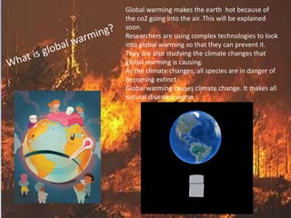 Global warming makes the earth hot because of 
the co2 going into the air. This will be explained 
soon. 
Researchers are using complex technologies to look 
into global warming so that they can prevent it. 
They are also studying the climate changes that 
global warming is causing. 
As the climate changes, all species are in danger of 
becoming extinct. 
Global warming causes climate change. It makes all 
natural disasters worse. 
 