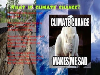 The climate is the weather over 
a long time. 
The climate is always changing 
and at the moment it is 
changing in a bad way. 
The earth is getting warmer and 
warmer by the man-made 
greenhouse effect, which we 
will explain later. 
As the climate is getting 
warmer, events like forest fires, 
droughts and natural disasters 
like that come more often. 
 