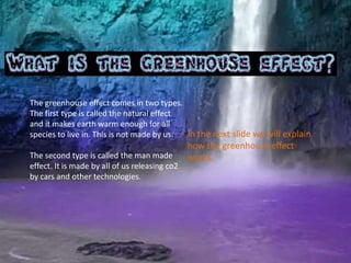 The greenhouse effect comes in two types. 
The first type is called the natural effect 
and it makes earth warm enough for all 
species to live in. This is not made by us. 
The second type is called the man made 
effect. It is made by all of us releasing co2 
by cars and other technologies. 
In the next slide we will explain 
how the greenhouse effect 
works. 
 