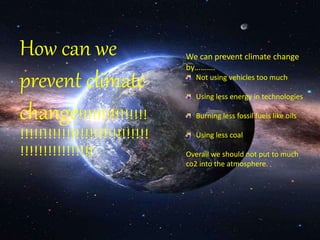 How can we 
prevent climate 
change!!!!!!!!!!!!!!! 
!!!!!!!!!!!!!!!!!!!!!!!!!!!! 
!!!!!!!!!!!!!!!! 
We can prevent climate change 
by………. 
Not using vehicles too much 
Using less energy in technologies 
Burning less fossil fuels like oils 
Using less coal 
Overall we should not put to much 
co2 into the atmosphere. 
 
