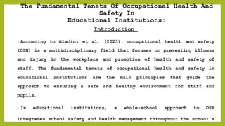The Fundamental Tenets Of Occupational Health And
Safety In
Educational Institutions:
Introduction
• According to Aladini et al. (2023), occupational health and safety
(OSH) is a multidisciplinary field that focuses on preventing illness
and injury in the workplace and promotion of health and safety of
staff. The fundamental tenets of occupational health and safety in
educational institutions are the main principles that guide the
approach to ensuring a safe and healthy environment for staff and
pupils.
• In educational institutions, a whole-school approach to OSH
integrates school safety and health management throughout the school’s
 