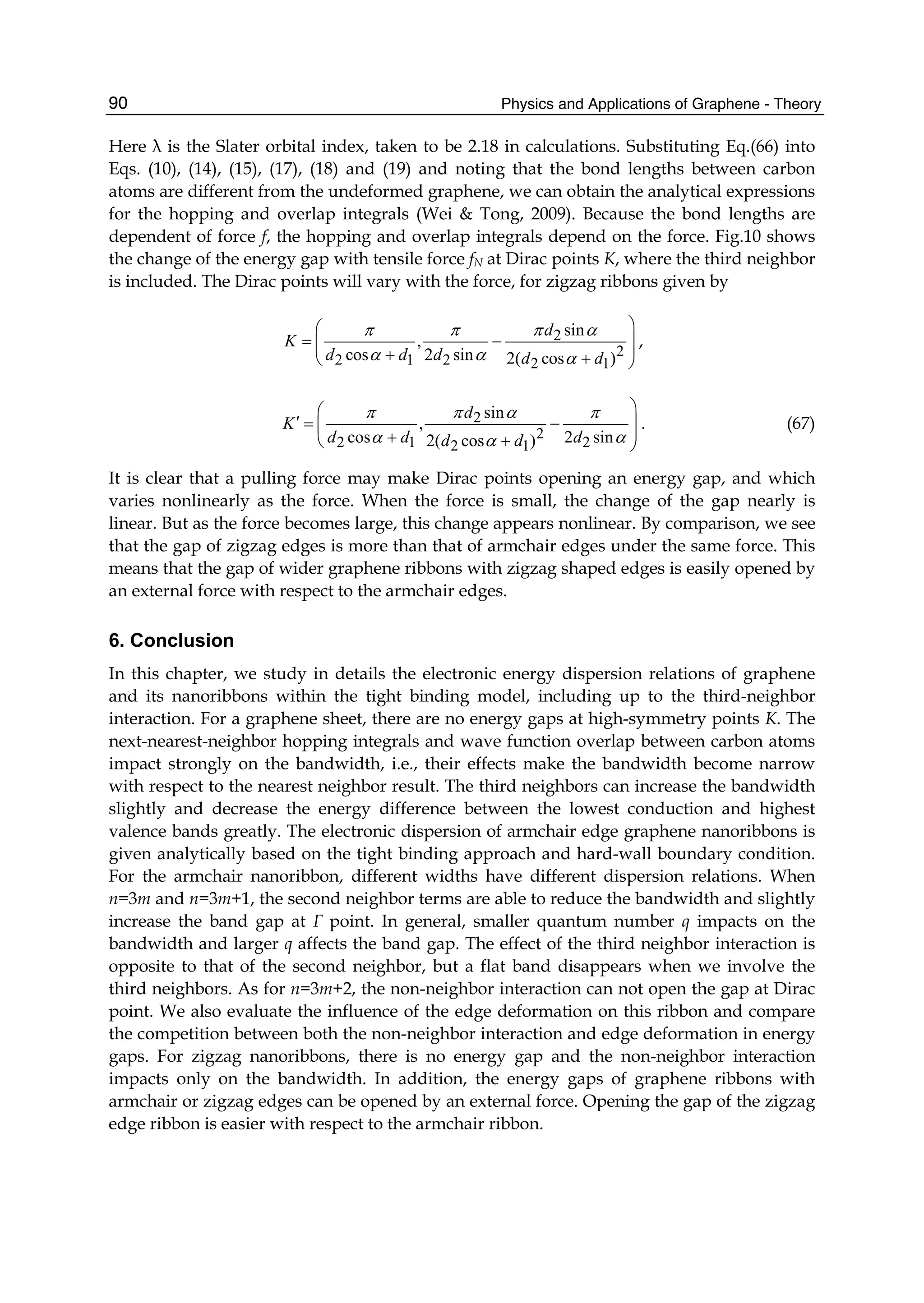 Physics and Applications of Graphene - Theory90
Here λ is the Slater orbital index, taken to be 2.18 in calculations. Substituting Eq.(66) into
Eqs. (10), (14), (15), (17), (18) and (19) and noting that the bond lengths between carbon
atoms are different from the undeformed graphene, we can obtain the analytical expressions
for the hopping and overlap integrals (Wei & Tong, 2009). Because the bond lengths are
dependent of force f, the hopping and overlap integrals depend on the force. Fig.10 shows
the change of the energy gap with tensile force fN at Dirac points K, where the third neighbor
is included. The Dirac points will vary with the force, for zigzag ribbons given by
2
2
2 1 2 2 1
sin
,
cos 2 sin 2( cos )
d
K
d d d d d
π π π α
α α α
⎞⎛
⎟= −⎜ ⎟+ +⎝ ⎠
,
2
2
2 1 22 1
sin
,
cos 2 sin2( cos )
d
K
d d dd d
π π α π
α αα
⎞⎛
′ ⎟= −⎜ ⎟+ +⎝ ⎠
. (67)
It is clear that a pulling force may make Dirac points opening an energy gap, and which
varies nonlinearly as the force. When the force is small, the change of the gap nearly is
linear. But as the force becomes large, this change appears nonlinear. By comparison, we see
that the gap of zigzag edges is more than that of armchair edges under the same force. This
means that the gap of wider graphene ribbons with zigzag shaped edges is easily opened by
an external force with respect to the armchair edges.
6. Conclusion
In this chapter, we study in details the electronic energy dispersion relations of graphene
and its nanoribbons within the tight binding model, including up to the third-neighbor
interaction. For a graphene sheet, there are no energy gaps at high-symmetry points K. The
next-nearest-neighbor hopping integrals and wave function overlap between carbon atoms
impact strongly on the bandwidth, i.e., their effects make the bandwidth become narrow
with respect to the nearest neighbor result. The third neighbors can increase the bandwidth
slightly and decrease the energy difference between the lowest conduction and highest
valence bands greatly. The electronic dispersion of armchair edge graphene nanoribbons is
given analytically based on the tight binding approach and hard-wall boundary condition.
For the armchair nanoribbon, different widths have different dispersion relations. When
n=3m and n=3m+1, the second neighbor terms are able to reduce the bandwidth and slightly
increase the band gap at Γ point. In general, smaller quantum number q impacts on the
bandwidth and larger q affects the band gap. The effect of the third neighbor interaction is
opposite to that of the second neighbor, but a flat band disappears when we involve the
third neighbors. As for n=3m+2, the non-neighbor interaction can not open the gap at Dirac
point. We also evaluate the influence of the edge deformation on this ribbon and compare
the competition between both the non-neighbor interaction and edge deformation in energy
gaps. For zigzag nanoribbons, there is no energy gap and the non-neighbor interaction
impacts only on the bandwidth. In addition, the energy gaps of graphene ribbons with
armchair or zigzag edges can be opened by an external force. Opening the gap of the zigzag
edge ribbon is easier with respect to the armchair ribbon.
 