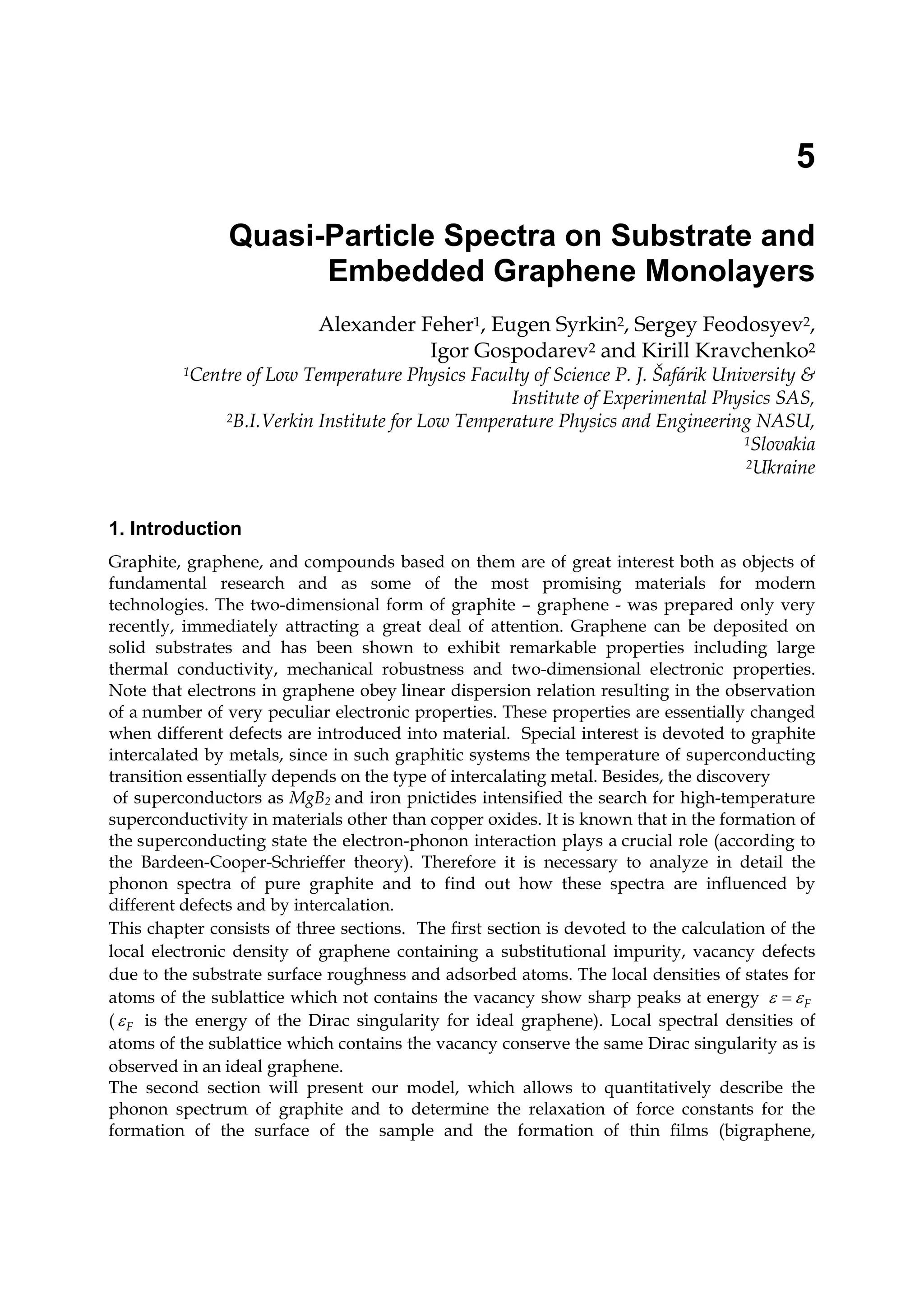 5
Quasi-Particle Spectra on Substrate and
Embedded Graphene Monolayers
Alexander Feher1, Eugen Syrkin2, Sergey Feodosyev2,
Igor Gospodarev2 and Kirill Kravchenko2
1Centre of Low Temperature Physics Faculty of Science P. J. Šafárik University &
Institute of Experimental Physics SAS,
2B.I.Verkin Institute for Low Temperature Physics and Engineering NASU,
1Slovakia
2Ukraine
1. Introduction
Graphite, graphene, and compounds based on them are of great interest both as objects of
fundamental research and as some of the most promising materials for modern
technologies. The two-dimensional form of graphite – graphene - was prepared only very
recently, immediately attracting a great deal of attention. Graphene can be deposited on
solid substrates and has been shown to exhibit remarkable properties including large
thermal conductivity, mechanical robustness and two-dimensional electronic properties.
Note that electrons in graphene obey linear dispersion relation resulting in the observation
of a number of very peculiar electronic properties. These properties are essentially changed
when different defects are introduced into material. Special interest is devoted to graphite
intercalated by metals, since in such graphitic systems the temperature of superconducting
transition essentially depends on the type of intercalating metal. Besides, the discovery
of superconductors as MgB2 and iron pnictides intensified the search for high-temperature
superconductivity in materials other than copper oxides. It is known that in the formation of
the superconducting state the electron-phonon interaction plays a crucial role (according to
the Bardeen-Cooper-Schrieffer theory). Therefore it is necessary to analyze in detail the
phonon spectra of pure graphite and to find out how these spectra are influenced by
different defects and by intercalation.
This chapter consists of three sections. The first section is devoted to the calculation of the
local electronic density of graphene containing a substitutional impurity, vacancy defects
due to the substrate surface roughness and adsorbed atoms. The local densities of states for
atoms of the sublattice which not contains the vacancy show sharp peaks at energy Fε ε=
( Fε is the energy of the Dirac singularity for ideal graphene). Local spectral densities of
atoms of the sublattice which contains the vacancy conserve the same Dirac singularity as is
observed in an ideal graphene.
The second section will present our model, which allows to quantitatively describe the
phonon spectrum of graphite and to determine the relaxation of force constants for the
formation of the surface of the sample and the formation of thin films (bigraphene,
 