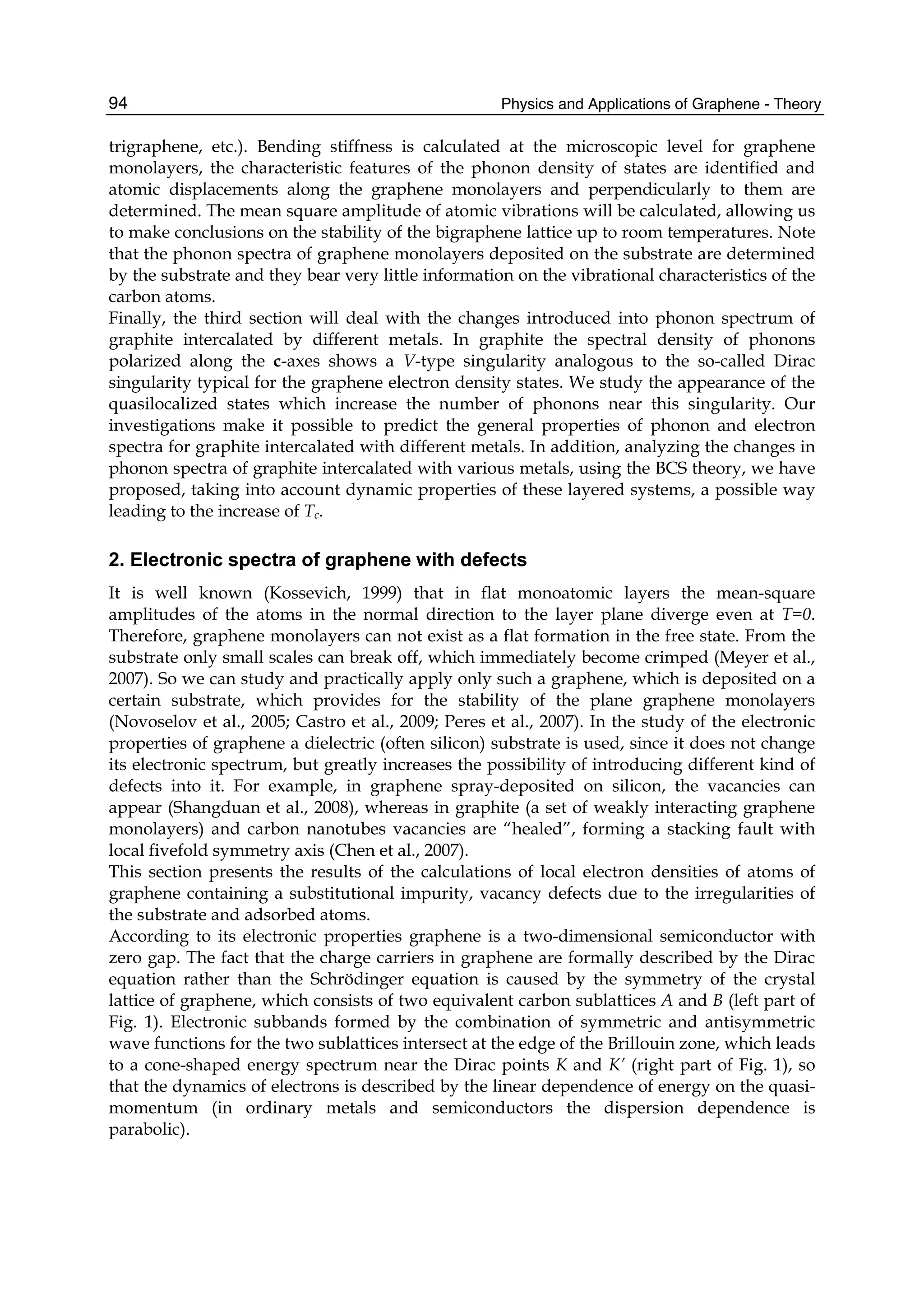Physics and Applications of Graphene - Theory94
trigraphene, etc.). Bending stiffness is calculated at the microscopic level for graphene
monolayers, the characteristic features of the phonon density of states are identified and
atomic displacements along the graphene monolayers and perpendicularly to them are
determined. The mean square amplitude of atomic vibrations will be calculated, allowing us
to make conclusions on the stability of the bigraphene lattice up to room temperatures. Note
that the phonon spectra of graphene monolayers deposited on the substrate are determined
by the substrate and they bear very little information on the vibrational characteristics of the
carbon atoms.
Finally, the third section will deal with the changes introduced into phonon spectrum of
graphite intercalated by different metals. In graphite the spectral density of phonons
polarized along the c-axes shows a V-type singularity analogous to the so-called Dirac
singularity typical for the graphene electron density states. We study the appearance of the
quasilocalized states which increase the number of phonons near this singularity. Our
investigations make it possible to predict the general properties of phonon and electron
spectra for graphite intercalated with different metals. In addition, analyzing the changes in
phonon spectra of graphite intercalated with various metals, using the BCS theory, we have
proposed, taking into account dynamic properties of these layered systems, a possible way
leading to the increase of Tc.
2. Electronic spectra of graphene with defects
It is well known (Kossevich, 1999) that in flat monoatomic layers the mean-square
amplitudes of the atoms in the normal direction to the layer plane diverge even at T=0.
Therefore, graphene monolayers can not exist as a flat formation in the free state. From the
substrate only small scales can break off, which immediately become crimped (Meyer et al.,
2007). So we can study and practically apply only such a graphene, which is deposited on a
certain substrate, which provides for the stability of the plane graphene monolayers
(Novoselov et al., 2005; Castro et al., 2009; Peres et al., 2007). In the study of the electronic
properties of graphene a dielectric (often silicon) substrate is used, since it does not change
its electronic spectrum, but greatly increases the possibility of introducing different kind of
defects into it. For example, in graphene spray-deposited on silicon, the vacancies can
appear (Shangduan et al., 2008), whereas in graphite (a set of weakly interacting graphene
monolayers) and carbon nanotubes vacancies are “healed”, forming a stacking fault with
local fivefold symmetry axis (Chen et al., 2007).
This section presents the results of the calculations of local electron densities of atoms of
graphene containing a substitutional impurity, vacancy defects due to the irregularities of
the substrate and adsorbed atoms.
According to its electronic properties graphene is a two-dimensional semiconductor with
zero gap. The fact that the charge carriers in graphene are formally described by the Dirac
equation rather than the Schrödinger equation is caused by the symmetry of the crystal
lattice of graphene, which consists of two equivalent carbon sublattices A and B (left part of
Fig. 1). Electronic subbands formed by the combination of symmetric and antisymmetric
wave functions for the two sublattices intersect at the edge of the Brillouin zone, which leads
to a cone-shaped energy spectrum near the Dirac points K and K’ (right part of Fig. 1), so
that the dynamics of electrons is described by the linear dependence of energy on the quasi-
momentum (in ordinary metals and semiconductors the dispersion dependence is
parabolic).
 