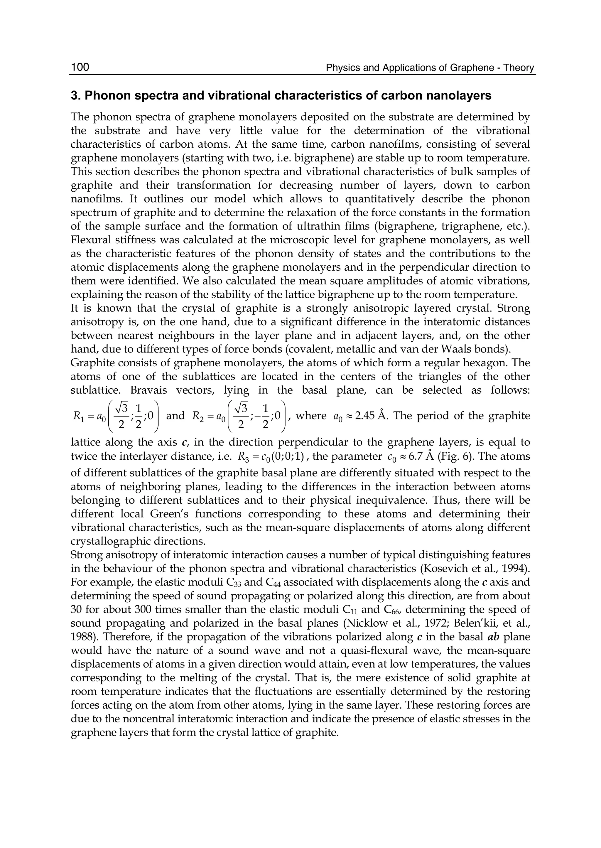 Physics and Applications of Graphene - Theory100
3. Phonon spectra and vibrational characteristics of carbon nanolayers
The phonon spectra of graphene monolayers deposited on the substrate are determined by
the substrate and have very little value for the determination of the vibrational
characteristics of carbon atoms. At the same time, carbon nanofilms, consisting of several
graphene monolayers (starting with two, i.e. bigraphene) are stable up to room temperature.
This section describes the phonon spectra and vibrational characteristics of bulk samples of
graphite and their transformation for decreasing number of layers, down to carbon
nanofilms. It outlines our model which allows to quantitatively describe the phonon
spectrum of graphite and to determine the relaxation of the force constants in the formation
of the sample surface and the formation of ultrathin films (bigraphene, trigraphene, etc.).
Flexural stiffness was calculated at the microscopic level for graphene monolayers, as well
as the characteristic features of the phonon density of states and the contributions to the
atomic displacements along the graphene monolayers and in the perpendicular direction to
them were identified. We also calculated the mean square amplitudes of atomic vibrations,
explaining the reason of the stability of the lattice bigraphene up to the room temperature.
It is known that the crystal of graphite is a strongly anisotropic layered crystal. Strong
anisotropy is, on the one hand, due to a significant difference in the interatomic distances
between nearest neighbours in the layer plane and in adjacent layers, and, on the other
hand, due to different types of force bonds (covalent, metallic and van der Waals bonds).
Graphite consists of graphene monolayers, the atoms of which form a regular hexagon. The
atoms of one of the sublattices are located in the centers of the triangles of the other
sublattice. Bravais vectors, lying in the basal plane, can be selected as follows:
1 0
3 1
; ;0
2 2
R a
⎛ ⎞
= ⎜ ⎟⎜ ⎟
⎝ ⎠
and 2 0
3 1
; ;0
2 2
R a
⎛ ⎞
= −⎜ ⎟⎜ ⎟
⎝ ⎠
, where 0 2.45a ≈ Å. The period of the graphite
lattice along the axis c, in the direction perpendicular to the graphene layers, is equal to
twice the interlayer distance, i.e. 3 0(0;0;1)R c= , the parameter 0 6.7c ≈ Å (Fig. 6). The atoms
of different sublattices of the graphite basal plane are differently situated with respect to the
atoms of neighboring planes, leading to the differences in the interaction between atoms
belonging to different sublattices and to their physical inequivalence. Thus, there will be
different local Green’s functions corresponding to these atoms and determining their
vibrational characteristics, such as the mean-square displacements of atoms along different
crystallographic directions.
Strong anisotropy of interatomic interaction causes a number of typical distinguishing features
in the behaviour of the phonon spectra and vibrational characteristics (Kosevich et al., 1994).
For example, the elastic moduli C33 and C44 associated with displacements along the c axis and
determining the speed of sound propagating or polarized along this direction, are from about
30 for about 300 times smaller than the elastic moduli C11 and C66, determining the speed of
sound propagating and polarized in the basal planes (Nicklow et al., 1972; Belen’kii, et al.,
1988). Therefore, if the propagation of the vibrations polarized along c in the basal ab plane
would have the nature of a sound wave and not a quasi-flexural wave, the mean-square
displacements of atoms in a given direction would attain, even at low temperatures, the values
corresponding to the melting of the crystal. That is, the mere existence of solid graphite at
room temperature indicates that the fluctuations are essentially determined by the restoring
forces acting on the atom from other atoms, lying in the same layer. These restoring forces are
due to the noncentral interatomic interaction and indicate the presence of elastic stresses in the
graphene layers that form the crystal lattice of graphite.
 