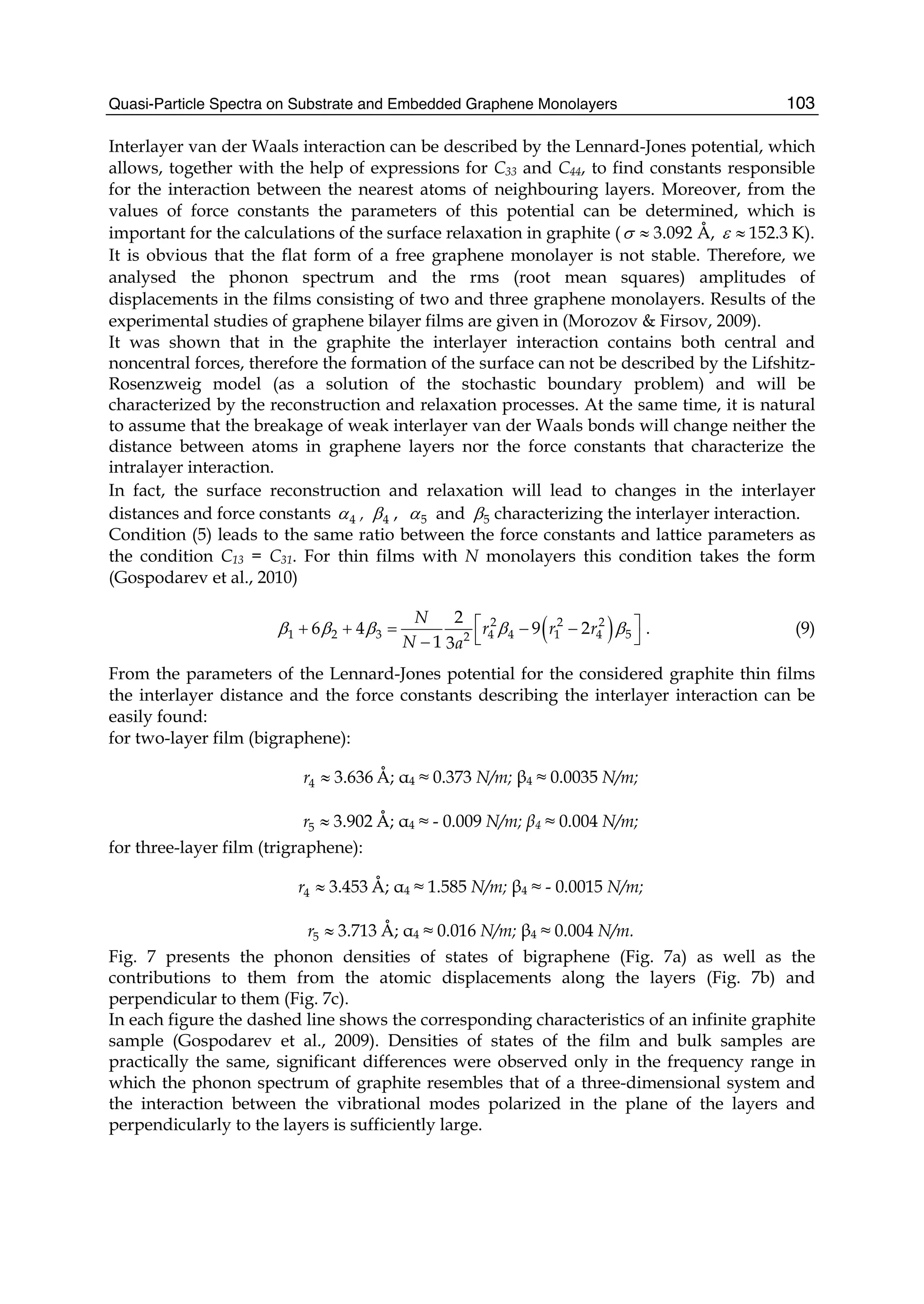 Quasi-Particle Spectra on Substrate and Embedded Graphene Monolayers 103
Interlayer van der Waals interaction can be described by the Lennard-Jones potential, which
allows, together with the help of expressions for C33 and C44, to find constants responsible
for the interaction between the nearest atoms of neighbouring layers. Moreover, from the
values of force constants the parameters of this potential can be determined, which is
important for the calculations of the surface relaxation in graphite ( 3.092σ ≈ Å, 152.3ε ≈ K).
It is obvious that the flat form of a free graphene monolayer is not stable. Therefore, we
analysed the phonon spectrum and the rms (root mean squares) amplitudes of
displacements in the films consisting of two and three graphene monolayers. Results of the
experimental studies of graphene bilayer films are given in (Morozov & Firsov, 2009).
It was shown that in the graphite the interlayer interaction contains both central and
noncentral forces, therefore the formation of the surface can not be described by the Lifshitz-
Rosenzweig model (as a solution of the stochastic boundary problem) and will be
characterized by the reconstruction and relaxation processes. At the same time, it is natural
to assume that the breakage of weak interlayer van der Waals bonds will change neither the
distance between atoms in graphene layers nor the force constants that characterize the
intralayer interaction.
In fact, the surface reconstruction and relaxation will lead to changes in the interlayer
distances and force constants 4α , 4β , 5α and 5β characterizing the interlayer interaction.
Condition (5) leads to the same ratio between the force constants and lattice parameters as
the condition C13 = C31. For thin films with N monolayers this condition takes the form
(Gospodarev et al., 2010)
( )2 2 2
1 2 3 4 4 1 4 52
2
6 4 9 2
1 3
N
r r r
N a
β β β β β⎡ ⎤+ + = − −
⎣ ⎦−
. (9)
From the parameters of the Lennard-Jones potential for the considered graphite thin films
the interlayer distance and the force constants describing the interlayer interaction can be
easily found:
for two-layer film (bigraphene):
4 3.636r ≈ Å; α4 ≈ 0.373 N/m; β4 ≈ 0.0035 N/m;
5 3.902r ≈ Å; α4 ≈ - 0.009 N/m; β4 ≈ 0.004 N/m;
for three-layer film (trigraphene):
4 3.453r ≈ Å; α4 ≈ 1.585 N/m; β4 ≈ - 0.0015 N/m;
5 3.713r ≈ Å; α4 ≈ 0.016 N/m; β4 ≈ 0.004 N/m.
Fig. 7 presents the phonon densities of states of bigraphene (Fig. 7a) as well as the
contributions to them from the atomic displacements along the layers (Fig. 7b) and
perpendicular to them (Fig. 7c).
In each figure the dashed line shows the corresponding characteristics of an infinite graphite
sample (Gospodarev et al., 2009). Densities of states of the film and bulk samples are
practically the same, significant differences were observed only in the frequency range in
which the phonon spectrum of graphite resembles that of a three-dimensional system and
the interaction between the vibrational modes polarized in the plane of the layers and
perpendicularly to the layers is sufficiently large.
 