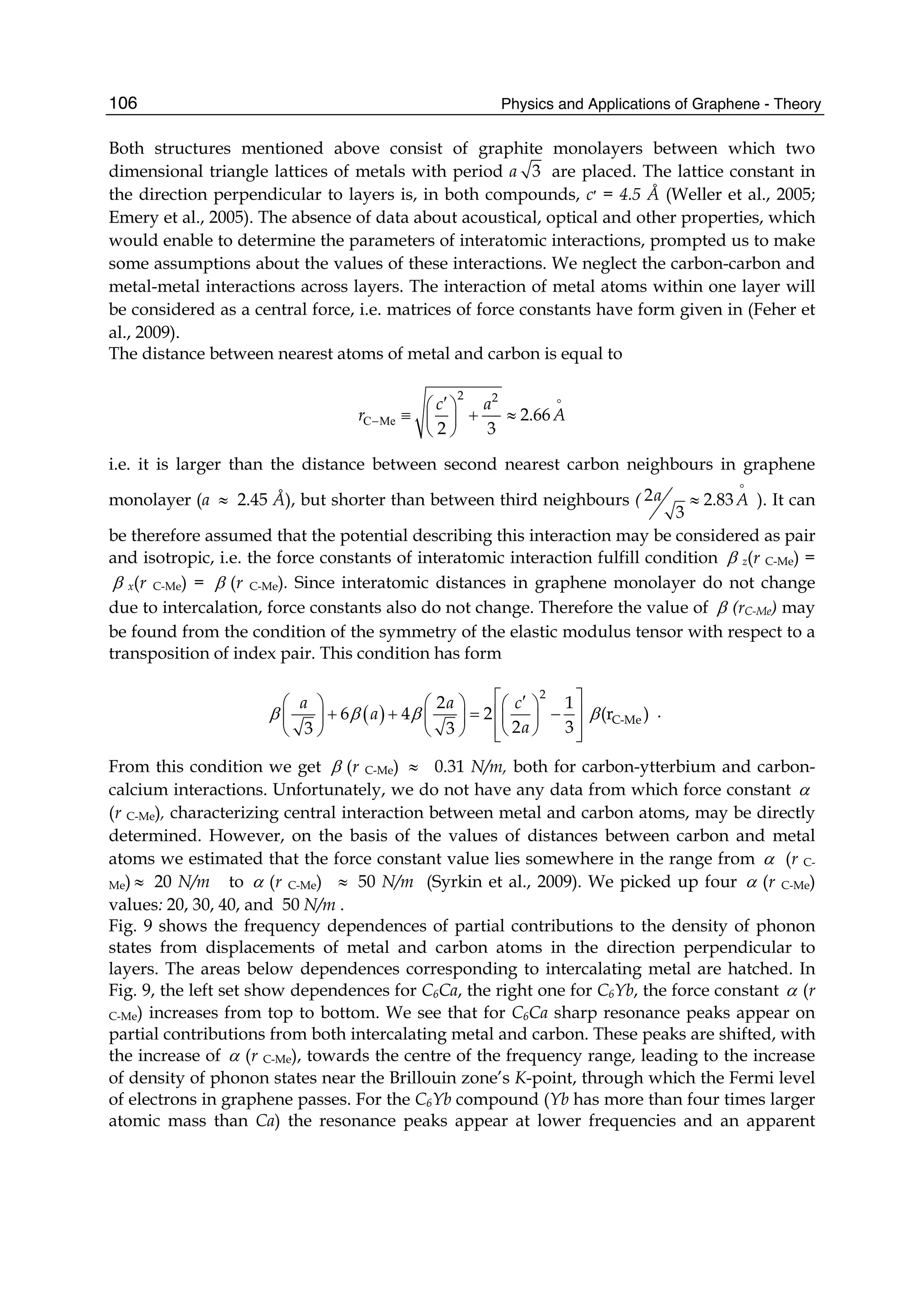 Physics and Applications of Graphene - Theory106
Both structures mentioned above consist of graphite monolayers between which two
dimensional triangle lattices of metals with period a 3 are placed. The lattice constant in
the direction perpendicular to layers is, in both compounds, c‫׳‬ = 4.5 Å (Weller et al., 2005;
Emery et al., 2005). The absence of data about acoustical, optical and other properties, which
would enable to determine the parameters of interatomic interactions, prompted us to make
some assumptions about the values of these interactions. We neglect the carbon-carbon and
metal-metal interactions across layers. The interaction of metal atoms within one layer will
be considered as a central force, i.e. matrices of force constants have form given in (Feher et
al., 2009).
The distance between nearest atoms of metal and carbon is equal to
C Me
2 2
2.66
2 3
c a
r A−
′⎛ ⎞
≡ + ≈⎜ ⎟
⎝ ⎠
i.e. it is larger than the distance between second nearest carbon neighbours in graphene
monolayer (a ≈ 2.45 Å), but shorter than between third neighbours ( 2 2.83
3
a A≈ ). It can
be therefore assumed that the potential describing this interaction may be considered as pair
and isotropic, i.e. the force constants of interatomic interaction fulfill condition β z(r C-Me) =
β x(r C-Me) = β (r C-Me). Since interatomic distances in graphene monolayer do not change
due to intercalation, force constants also do not change. Therefore the value of β (rC-Me) may
be found from the condition of the symmetry of the elastic modulus tensor with respect to a
transposition of index pair. This condition has form
( )
2
C-Me
2 1
6 4 2 (r )
2 33 3
a a c
a
a
β β β β
⎡ ⎤′⎛ ⎞ ⎛ ⎞ ⎛ ⎞
+ + = −⎢ ⎥⎜ ⎟ ⎜ ⎟ ⎜ ⎟
⎝ ⎠⎝ ⎠ ⎝ ⎠ ⎢ ⎥⎣ ⎦
.
From this condition we get β (r C-Me) ≈ 0.31 N/m, both for carbon-ytterbium and carbon-
calcium interactions. Unfortunately, we do not have any data from which force constant α
(r C-Me), characterizing central interaction between metal and carbon atoms, may be directly
determined. However, on the basis of the values of distances between carbon and metal
atoms we estimated that the force constant value lies somewhere in the range from α (r C-
Me) ≈ 20 N/m to α (r C-Me) ≈ 50 N/m (Syrkin et al., 2009). We picked up four α (r C-Me)
values: 20, 30, 40, and 50 N/m .
Fig. 9 shows the frequency dependences of partial contributions to the density of phonon
states from displacements of metal and carbon atoms in the direction perpendicular to
layers. The areas below dependences corresponding to intercalating metal are hatched. In
Fig. 9, the left set show dependences for C6Ca, the right one for C6Yb, the force constant α (r
C-Me) increases from top to bottom. We see that for C6Ca sharp resonance peaks appear on
partial contributions from both intercalating metal and carbon. These peaks are shifted, with
the increase of α (r C-Me), towards the centre of the frequency range, leading to the increase
of density of phonon states near the Brillouin zone’s K-point, through which the Fermi level
of electrons in graphene passes. For the C6Yb compound (Yb has more than four times larger
atomic mass than Ca) the resonance peaks appear at lower frequencies and an apparent
 