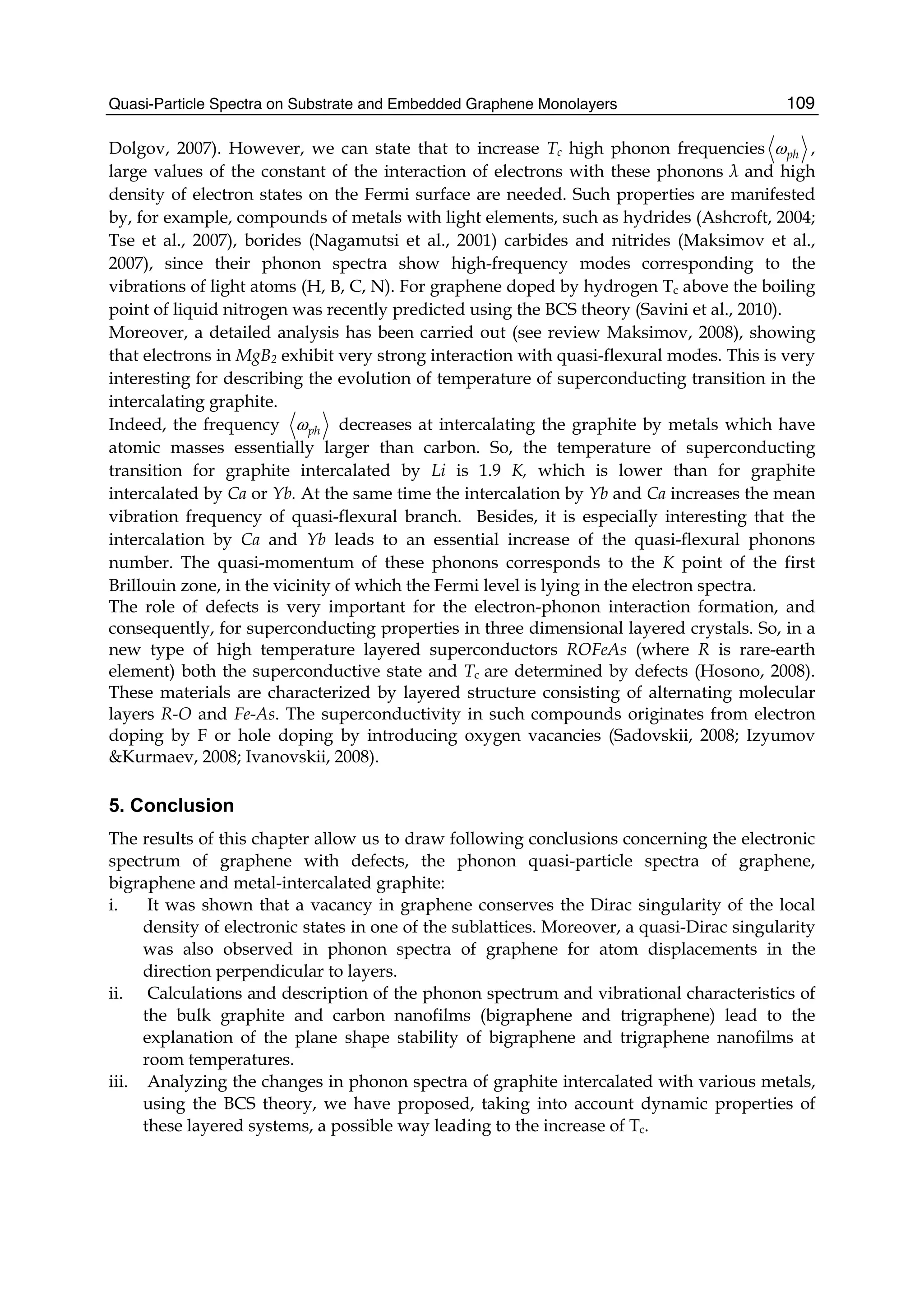 Quasi-Particle Spectra on Substrate and Embedded Graphene Monolayers 109
Dolgov, 2007). However, we can state that to increase Tc high phonon frequencies phω ,
large values of the constant of the interaction of electrons with these phonons λ and high
density of electron states on the Fermi surface are needed. Such properties are manifested
by, for example, compounds of metals with light elements, such as hydrides (Ashcroft, 2004;
Tse et al., 2007), borides (Nagamutsi et al., 2001) carbides and nitrides (Maksimov et al.,
2007), since their phonon spectra show high-frequency modes corresponding to the
vibrations of light atoms (H, B, C, N). For graphene doped by hydrogen Tc above the boiling
point of liquid nitrogen was recently predicted using the BCS theory (Savini et al., 2010).
Moreover, a detailed analysis has been carried out (see review Maksimov, 2008), showing
that electrons in MgB2 exhibit very strong interaction with quasi-flexural modes. This is very
interesting for describing the evolution of temperature of superconducting transition in the
intercalating graphite.
Indeed, the frequency phω decreases at intercalating the graphite by metals which have
atomic masses essentially larger than carbon. So, the temperature of superconducting
transition for graphite intercalated by Li is 1.9 K, which is lower than for graphite
intercalated by Ca or Yb. At the same time the intercalation by Yb and Ca increases the mean
vibration frequency of quasi-flexural branch. Besides, it is especially interesting that the
intercalation by Ca and Yb leads to an essential increase of the quasi-flexural phonons
number. The quasi-momentum of these phonons corresponds to the K point of the first
Brillouin zone, in the vicinity of which the Fermi level is lying in the electron spectra.
The role of defects is very important for the electron-phonon interaction formation, and
consequently, for superconducting properties in three dimensional layered crystals. So, in a
new type of high temperature layered superconductors ROFeAs (where R is rare-earth
element) both the superconductive state and Tc are determined by defects (Hosono, 2008).
These materials are characterized by layered structure consisting of alternating molecular
layers R-O and Fe-As. The superconductivity in such compounds originates from electron
doping by F or hole doping by introducing oxygen vacancies (Sadovskii, 2008; Izyumov
&Kurmaev, 2008; Ivanovskii, 2008).
5. Conclusion
The results of this chapter allow us to draw following conclusions concerning the electronic
spectrum of graphene with defects, the phonon quasi-particle spectra of graphene,
bigraphene and metal-intercalated graphite:
i. It was shown that a vacancy in graphene conserves the Dirac singularity of the local
density of electronic states in one of the sublattices. Moreover, a quasi-Dirac singularity
was also observed in phonon spectra of graphene for atom displacements in the
direction perpendicular to layers.
ii. Calculations and description of the phonon spectrum and vibrational characteristics of
the bulk graphite and carbon nanofilms (bigraphene and trigraphene) lead to the
explanation of the plane shape stability of bigraphene and trigraphene nanofilms at
room temperatures.
iii. Analyzing the changes in phonon spectra of graphite intercalated with various metals,
using the BCS theory, we have proposed, taking into account dynamic properties of
these layered systems, a possible way leading to the increase of Tc.
 