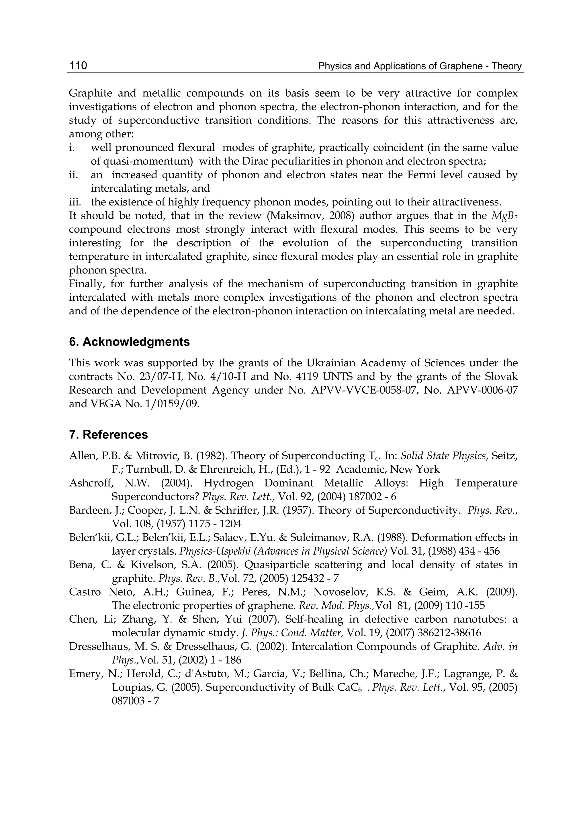 Physics and Applications of Graphene - Theory110
Graphite and metallic compounds on its basis seem to be very attractive for complex
investigations of electron and phonon spectra, the electron-phonon interaction, and for the
study of superconductive transition conditions. The reasons for this attractiveness are,
among other:
i. well pronounced flexural modes of graphite, practically coincident (in the same value
of quasi-momentum) with the Dirac peculiarities in phonon and electron spectra;
ii. an increased quantity of phonon and electron states near the Fermi level caused by
intercalating metals, and
iii. the existence of highly frequency phonon modes, pointing out to their attractiveness.
It should be noted, that in the review (Maksimov, 2008) author argues that in the MgB2
compound electrons most strongly interact with flexural modes. This seems to be very
interesting for the description of the evolution of the superconducting transition
temperature in intercalated graphite, since flexural modes play an essential role in graphite
phonon spectra.
Finally, for further analysis of the mechanism of superconducting transition in graphite
intercalated with metals more complex investigations of the phonon and electron spectra
and of the dependence of the electron-phonon interaction on intercalating metal are needed.
6. Acknowledgments
This work was supported by the grants of the Ukrainian Academy of Sciences under the
contracts No. 23/07-H, No. 4/10-H and No. 4119 UNTS and by the grants of the Slovak
Research and Development Agency under No. APVV-VVCE-0058-07, No. APVV-0006-07
and VEGA No. 1/0159/09.
7. References
Allen, P.B. & Mitrovic, B. (1982). Theory of Superconducting Tc. In: Solid State Physics, Seitz,
F.; Turnbull, D. & Ehrenreich, H., (Ed.), 1 - 92 Academic, New York
Ashcroff, N.W. (2004). Hydrogen Dominant Metallic Alloys: High Temperature
Superconductors? Phys. Rev. Lett., Vol. 92, (2004) 187002 - 6
Bardeen, J.; Cooper, J. L.N. & Schriffer, J.R. (1957). Theory of Superconductivity. Phys. Rev.,
Vol. 108, (1957) 1175 - 1204
Belen‘kii, G.L.; Belen’kii, E.L.; Salaev, E.Yu. & Suleimanov, R.A. (1988). Deformation effects in
layer crystals. Physics-Uspekhi (Advances in Physical Science) Vol. 31, (1988) 434 - 456
Bena, C. & Kivelson, S.A. (2005). Quasiparticle scattering and local density of states in
graphite. Phys. Rev. B.,Vol. 72, (2005) 125432 - 7
Castro Neto, A.H.; Guinea, F.; Peres, N.M.; Novoselov, K.S. & Geim, A.K. (2009).
The electronic properties of graphene. Rev. Mod. Phys.,Vol 81, (2009) 110 -155
Chen, Li; Zhang, Y. & Shen, Yui (2007). Self-healing in defective carbon nanotubes: a
molecular dynamic study. J. Phys.: Cond. Matter, Vol. 19, (2007) 386212-38616
Dresselhaus, M. S. & Dresselhaus, G. (2002). Intercalation Compounds of Graphite. Adv. in
Phys.,Vol. 51, (2002) 1 - 186
Emery, N.; Herold, C.; d'Astuto, M.; Garcia, V.; Bellina, Ch.; Mareche, J.F.; Lagrange, P. &
Loupias, G. (2005). Superconductivity of Bulk CaC6 . Phys. Rev. Lett., Vol. 95, (2005)
087003 - 7
 