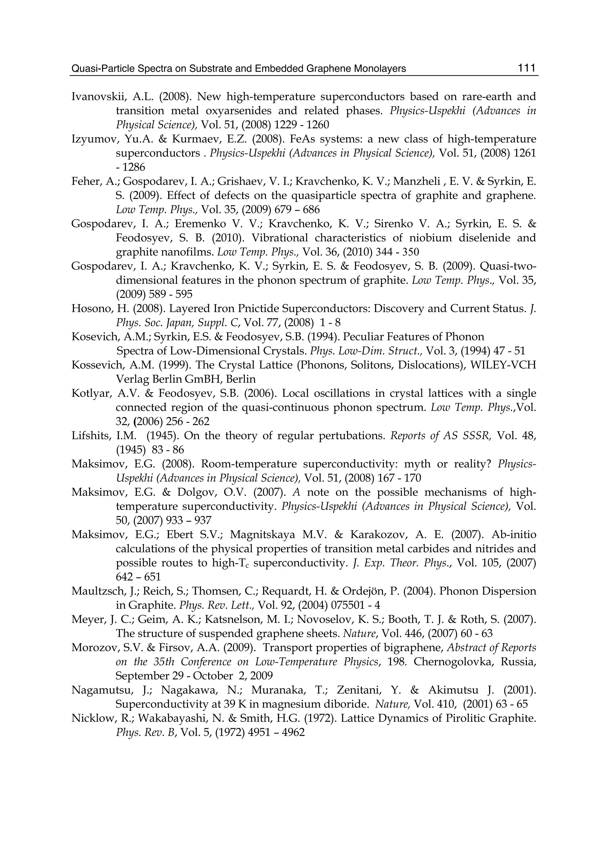 Quasi-Particle Spectra on Substrate and Embedded Graphene Monolayers 111
Ivanovskii, A.L. (2008). New high-temperature superconductors based on rare-earth and
transition metal oxyarsenides and related phases. Physics-Uspekhi (Advances in
Physical Science), Vol. 51, (2008) 1229 - 1260
Izyumov, Yu.A. & Kurmaev, E.Z. (2008). FeAs systems: a new class of high-temperature
superconductors . Physics-Uspekhi (Advances in Physical Science), Vol. 51, (2008) 1261
- 1286
Feher, A.; Gospodarev, I. A.; Grishaev, V. I.; Kravchenko, K. V.; Manzheli , E. V. & Syrkin, E.
S. (2009). Effect of defects on the quasiparticle spectra of graphite and graphene.
Low Temp. Phys., Vol. 35, (2009) 679 – 686
Gospodarev, I. A.; Eremenko V. V.; Kravchenko, K. V.; Sirenko V. A.; Syrkin, E. S. &
Feodosyev, S. B. (2010). Vibrational characteristics of niobium diselenide and
graphite nanofilms. Low Temp. Phys., Vol. 36, (2010) 344 - 350
Gospodarev, I. A.; Kravchenko, K. V.; Syrkin, E. S. & Feodosyev, S. B. (2009). Quasi-two-
dimensional features in the phonon spectrum of graphite. Low Temp. Phys., Vol. 35,
(2009) 589 - 595
Hosono, H. (2008). Layered Iron Pnictide Superconductors: Discovery and Current Status. J.
Phys. Soc. Japan, Suppl. C, Vol. 77, (2008) 1 - 8
Kosevich, A.M.; Syrkin, E.S. & Feodosyev, S.B. (1994). Peculiar Features of Phonon
Spectra of Low-Dimensional Crystals. Phys. Low-Dim. Struct., Vol. 3, (1994) 47 - 51
Kossevich, A.M. (1999). The Crystal Lattice (Phonons, Solitons, Dislocations), WILEY-VCH
Verlag Berlin GmBH, Berlin
Kotlyar, A.V. & Feodosyev, S.B. (2006). Local oscillations in crystal lattices with a single
connected region of the quasi-continuous phonon spectrum. Low Temp. Phys.,Vol.
32, (2006) 256 - 262
Lifshits, I.M. (1945). On the theory of regular pertubations. Reports of AS SSSR, Vol. 48,
(1945) 83 - 86
Maksimov, E.G. (2008). Room-temperature superconductivity: myth or reality? Physics-
Uspekhi (Advances in Physical Science), Vol. 51, (2008) 167 - 170
Maksimov, E.G. & Dolgov, O.V. (2007). A note on the possible mechanisms of high-
temperature superconductivity. Physics-Uspekhi (Advances in Physical Science), Vol.
50, (2007) 933 – 937
Maksimov, E.G.; Ebert S.V.; Magnitskaya M.V. & Karakozov, A. E. (2007). Ab-initio
calculations of the physical properties of transition metal carbides and nitrides and
possible routes to high-Tc superconductivity. J. Exp. Theor. Phys., Vol. 105, (2007)
642 – 651
Maultzsch, J.; Reich, S.; Thomsen, C.; Requardt, H. & Ordejön, P. (2004). Phonon Dispersion
in Graphite. Phys. Rev. Lett., Vol. 92, (2004) 075501 - 4
Meyer, J. C.; Geim, A. K.; Katsnelson, M. I.; Novoselov, K. S.; Booth, T. J. & Roth, S. (2007).
The structure of suspended graphene sheets. Nature, Vol. 446, (2007) 60 - 63
Morozov, S.V. & Firsov, A.A. (2009). Transport properties of bigraphene, Abstract of Reports
on the 35th Conference on Low-Temperature Physics, 198. Chernogolovka, Russia,
September 29 - October 2, 2009
Nagamutsu, J.; Nagakawa, N.; Muranaka, T.; Zenitani, Y. & Akimutsu J. (2001).
Superconductivity at 39 K in magnesium diboride. Nature, Vol. 410, (2001) 63 - 65
Nicklow, R.; Wakabayashi, N. & Smith, H.G. (1972). Lattice Dynamics of Pirolitic Graphite.
Phys. Rev. B, Vol. 5, (1972) 4951 – 4962
 