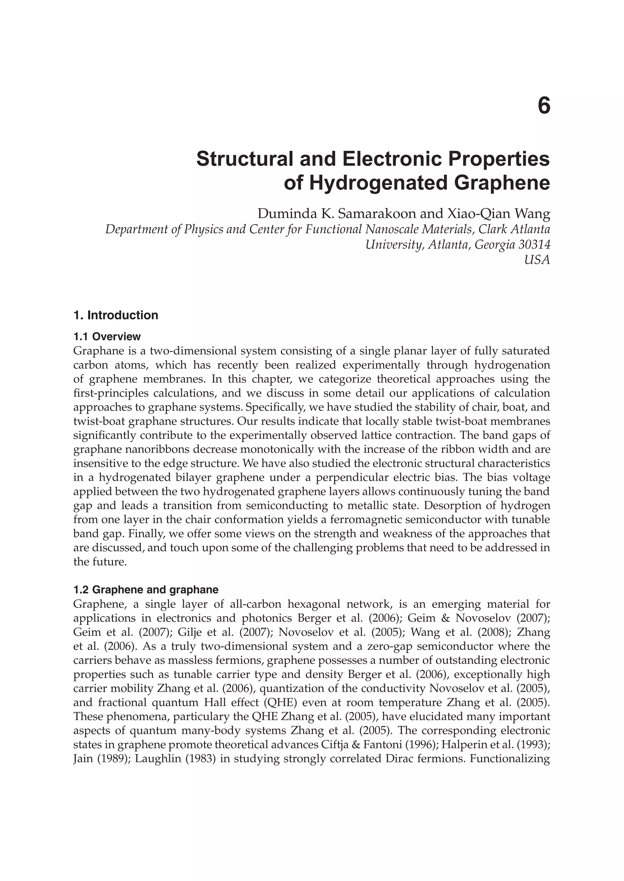 Duminda K. Samarakoon and Xiao-Qian Wang
Department of Physics and Center for Functional Nanoscale Materials, Clark Atlanta
University, Atlanta, Georgia 30314
USA
1. Introduction
1.1 Overview
Graphane is a two-dimensional system consisting of a single planar layer of fully saturated
carbon atoms, which has recently been realized experimentally through hydrogenation
of graphene membranes. In this chapter, we categorize theoretical approaches using the
ﬁrst-principles calculations, and we discuss in some detail our applications of calculation
approaches to graphane systems. Speciﬁcally, we have studied the stability of chair, boat, and
twist-boat graphane structures. Our results indicate that locally stable twist-boat membranes
signiﬁcantly contribute to the experimentally observed lattice contraction. The band gaps of
graphane nanoribbons decrease monotonically with the increase of the ribbon width and are
insensitive to the edge structure. We have also studied the electronic structural characteristics
in a hydrogenated bilayer graphene under a perpendicular electric bias. The bias voltage
applied between the two hydrogenated graphene layers allows continuously tuning the band
gap and leads a transition from semiconducting to metallic state. Desorption of hydrogen
from one layer in the chair conformation yields a ferromagnetic semiconductor with tunable
band gap. Finally, we offer some views on the strength and weakness of the approaches that
are discussed, and touch upon some of the challenging problems that need to be addressed in
the future.
1.2 Graphene and graphane
Graphene, a single layer of all-carbon hexagonal network, is an emerging material for
applications in electronics and photonics Berger et al. (2006); Geim & Novoselov (2007);
Geim et al. (2007); Gilje et al. (2007); Novoselov et al. (2005); Wang et al. (2008); Zhang
et al. (2006). As a truly two-dimensional system and a zero-gap semiconductor where the
carriers behave as massless fermions, graphene possesses a number of outstanding electronic
properties such as tunable carrier type and density Berger et al. (2006), exceptionally high
carrier mobility Zhang et al. (2006), quantization of the conductivity Novoselov et al. (2005),
and fractional quantum Hall effect (QHE) even at room temperature Zhang et al. (2005).
These phenomena, particulary the QHE Zhang et al. (2005), have elucidated many important
aspects of quantum many-body systems Zhang et al. (2005). The corresponding electronic
states in graphene promote theoretical advances Ciftja & Fantoni (1996); Halperin et al. (1993);
Jain (1989); Laughlin (1983) in studying strongly correlated Dirac fermions. Functionalizing
Structural and Electronic Properties
of Hydrogenated Graphene
6
 