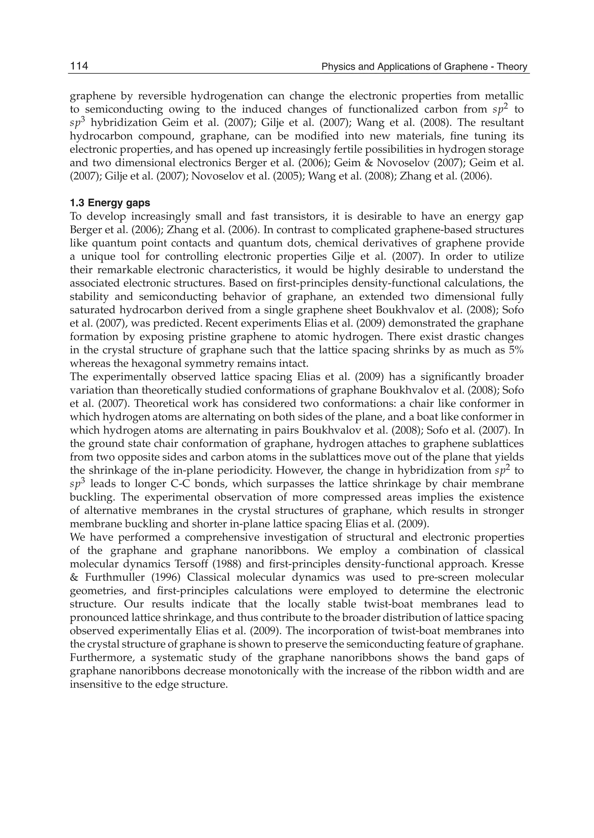 graphene by reversible hydrogenation can change the electronic properties from metallic
to semiconducting owing to the induced changes of functionalized carbon from sp2 to
sp3 hybridization Geim et al. (2007); Gilje et al. (2007); Wang et al. (2008). The resultant
hydrocarbon compound, graphane, can be modiﬁed into new materials, ﬁne tuning its
electronic properties, and has opened up increasingly fertile possibilities in hydrogen storage
and two dimensional electronics Berger et al. (2006); Geim & Novoselov (2007); Geim et al.
(2007); Gilje et al. (2007); Novoselov et al. (2005); Wang et al. (2008); Zhang et al. (2006).
1.3 Energy gaps
To develop increasingly small and fast transistors, it is desirable to have an energy gap
Berger et al. (2006); Zhang et al. (2006). In contrast to complicated graphene-based structures
like quantum point contacts and quantum dots, chemical derivatives of graphene provide
a unique tool for controlling electronic properties Gilje et al. (2007). In order to utilize
their remarkable electronic characteristics, it would be highly desirable to understand the
associated electronic structures. Based on ﬁrst-principles density-functional calculations, the
stability and semiconducting behavior of graphane, an extended two dimensional fully
saturated hydrocarbon derived from a single graphene sheet Boukhvalov et al. (2008); Sofo
et al. (2007), was predicted. Recent experiments Elias et al. (2009) demonstrated the graphane
formation by exposing pristine graphene to atomic hydrogen. There exist drastic changes
in the crystal structure of graphane such that the lattice spacing shrinks by as much as 5%
whereas the hexagonal symmetry remains intact.
The experimentally observed lattice spacing Elias et al. (2009) has a signiﬁcantly broader
variation than theoretically studied conformations of graphane Boukhvalov et al. (2008); Sofo
et al. (2007). Theoretical work has considered two conformations: a chair like conformer in
which hydrogen atoms are alternating on both sides of the plane, and a boat like conformer in
which hydrogen atoms are alternating in pairs Boukhvalov et al. (2008); Sofo et al. (2007). In
the ground state chair conformation of graphane, hydrogen attaches to graphene sublattices
from two opposite sides and carbon atoms in the sublattices move out of the plane that yields
the shrinkage of the in-plane periodicity. However, the change in hybridization from sp2 to
sp3 leads to longer C-C bonds, which surpasses the lattice shrinkage by chair membrane
buckling. The experimental observation of more compressed areas implies the existence
of alternative membranes in the crystal structures of graphane, which results in stronger
membrane buckling and shorter in-plane lattice spacing Elias et al. (2009).
We have performed a comprehensive investigation of structural and electronic properties
of the graphane and graphane nanoribbons. We employ a combination of classical
molecular dynamics Tersoff (1988) and ﬁrst-principles density-functional approach. Kresse
& Furthmuller (1996) Classical molecular dynamics was used to pre-screen molecular
geometries, and ﬁrst-principles calculations were employed to determine the electronic
structure. Our results indicate that the locally stable twist-boat membranes lead to
pronounced lattice shrinkage, and thus contribute to the broader distribution of lattice spacing
observed experimentally Elias et al. (2009). The incorporation of twist-boat membranes into
the crystal structure of graphane is shown to preserve the semiconducting feature of graphane.
Furthermore, a systematic study of the graphane nanoribbons shows the band gaps of
graphane nanoribbons decrease monotonically with the increase of the ribbon width and are
insensitive to the edge structure.
114 Physics and Applications of Graphene - Theory
 