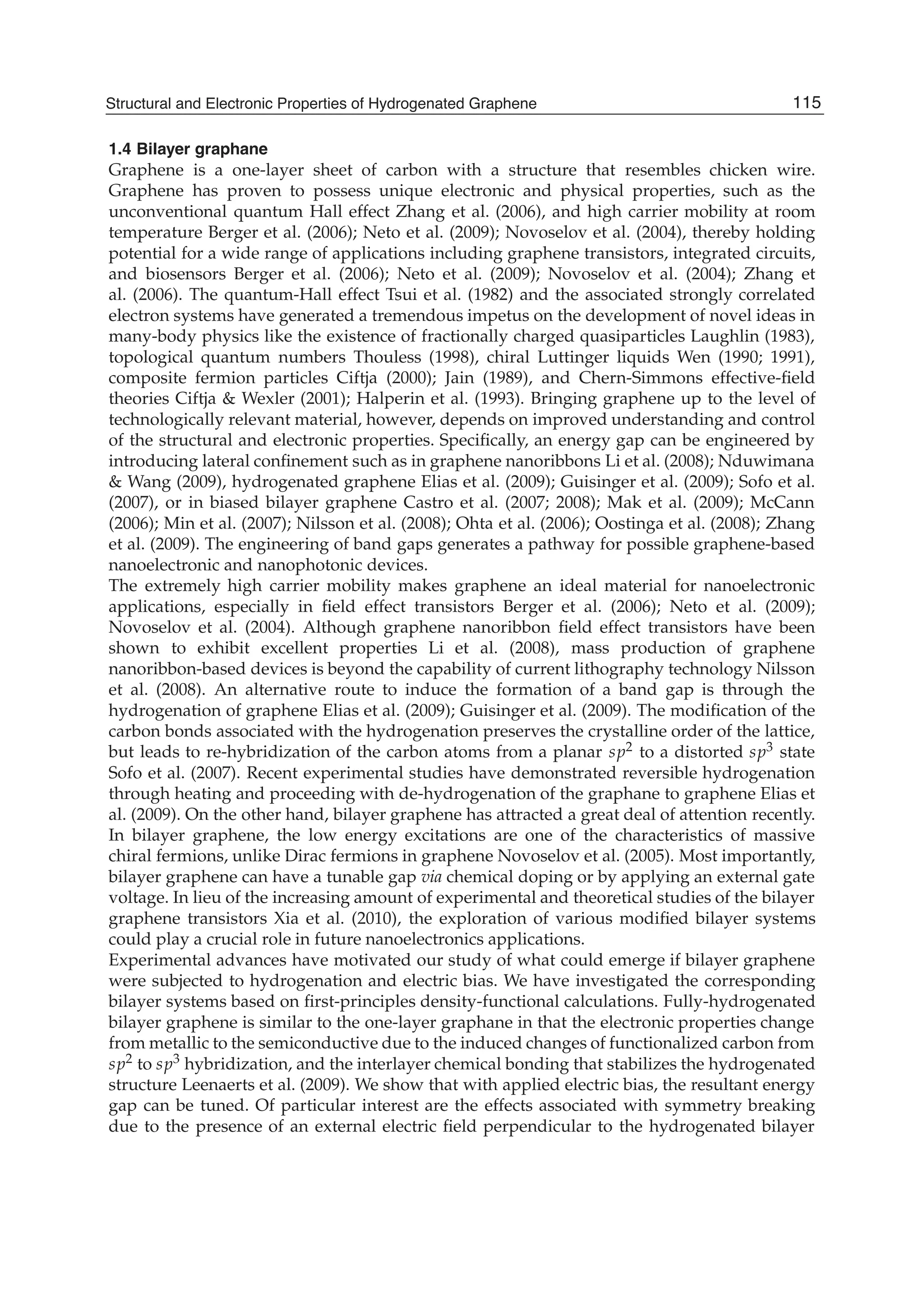 1.4 Bilayer graphane
Graphene is a one-layer sheet of carbon with a structure that resembles chicken wire.
Graphene has proven to possess unique electronic and physical properties, such as the
unconventional quantum Hall effect Zhang et al. (2006), and high carrier mobility at room
temperature Berger et al. (2006); Neto et al. (2009); Novoselov et al. (2004), thereby holding
potential for a wide range of applications including graphene transistors, integrated circuits,
and biosensors Berger et al. (2006); Neto et al. (2009); Novoselov et al. (2004); Zhang et
al. (2006). The quantum-Hall effect Tsui et al. (1982) and the associated strongly correlated
electron systems have generated a tremendous impetus on the development of novel ideas in
many-body physics like the existence of fractionally charged quasiparticles Laughlin (1983),
topological quantum numbers Thouless (1998), chiral Luttinger liquids Wen (1990; 1991),
composite fermion particles Ciftja (2000); Jain (1989), and Chern-Simmons effective-ﬁeld
theories Ciftja & Wexler (2001); Halperin et al. (1993). Bringing graphene up to the level of
technologically relevant material, however, depends on improved understanding and control
of the structural and electronic properties. Speciﬁcally, an energy gap can be engineered by
introducing lateral conﬁnement such as in graphene nanoribbons Li et al. (2008); Nduwimana
& Wang (2009), hydrogenated graphene Elias et al. (2009); Guisinger et al. (2009); Sofo et al.
(2007), or in biased bilayer graphene Castro et al. (2007; 2008); Mak et al. (2009); McCann
(2006); Min et al. (2007); Nilsson et al. (2008); Ohta et al. (2006); Oostinga et al. (2008); Zhang
et al. (2009). The engineering of band gaps generates a pathway for possible graphene-based
nanoelectronic and nanophotonic devices.
The extremely high carrier mobility makes graphene an ideal material for nanoelectronic
applications, especially in ﬁeld effect transistors Berger et al. (2006); Neto et al. (2009);
Novoselov et al. (2004). Although graphene nanoribbon ﬁeld effect transistors have been
shown to exhibit excellent properties Li et al. (2008), mass production of graphene
nanoribbon-based devices is beyond the capability of current lithography technology Nilsson
et al. (2008). An alternative route to induce the formation of a band gap is through the
hydrogenation of graphene Elias et al. (2009); Guisinger et al. (2009). The modiﬁcation of the
carbon bonds associated with the hydrogenation preserves the crystalline order of the lattice,
but leads to re-hybridization of the carbon atoms from a planar sp2 to a distorted sp3 state
Sofo et al. (2007). Recent experimental studies have demonstrated reversible hydrogenation
through heating and proceeding with de-hydrogenation of the graphane to graphene Elias et
al. (2009). On the other hand, bilayer graphene has attracted a great deal of attention recently.
In bilayer graphene, the low energy excitations are one of the characteristics of massive
chiral fermions, unlike Dirac fermions in graphene Novoselov et al. (2005). Most importantly,
bilayer graphene can have a tunable gap via chemical doping or by applying an external gate
voltage. In lieu of the increasing amount of experimental and theoretical studies of the bilayer
graphene transistors Xia et al. (2010), the exploration of various modiﬁed bilayer systems
could play a crucial role in future nanoelectronics applications.
Experimental advances have motivated our study of what could emerge if bilayer graphene
were subjected to hydrogenation and electric bias. We have investigated the corresponding
bilayer systems based on ﬁrst-principles density-functional calculations. Fully-hydrogenated
bilayer graphene is similar to the one-layer graphane in that the electronic properties change
from metallic to the semiconductive due to the induced changes of functionalized carbon from
sp2 to sp3 hybridization, and the interlayer chemical bonding that stabilizes the hydrogenated
structure Leenaerts et al. (2009). We show that with applied electric bias, the resultant energy
gap can be tuned. Of particular interest are the effects associated with symmetry breaking
due to the presence of an external electric ﬁeld perpendicular to the hydrogenated bilayer
115Structural and Electronic Properties of Hydrogenated Graphene
 