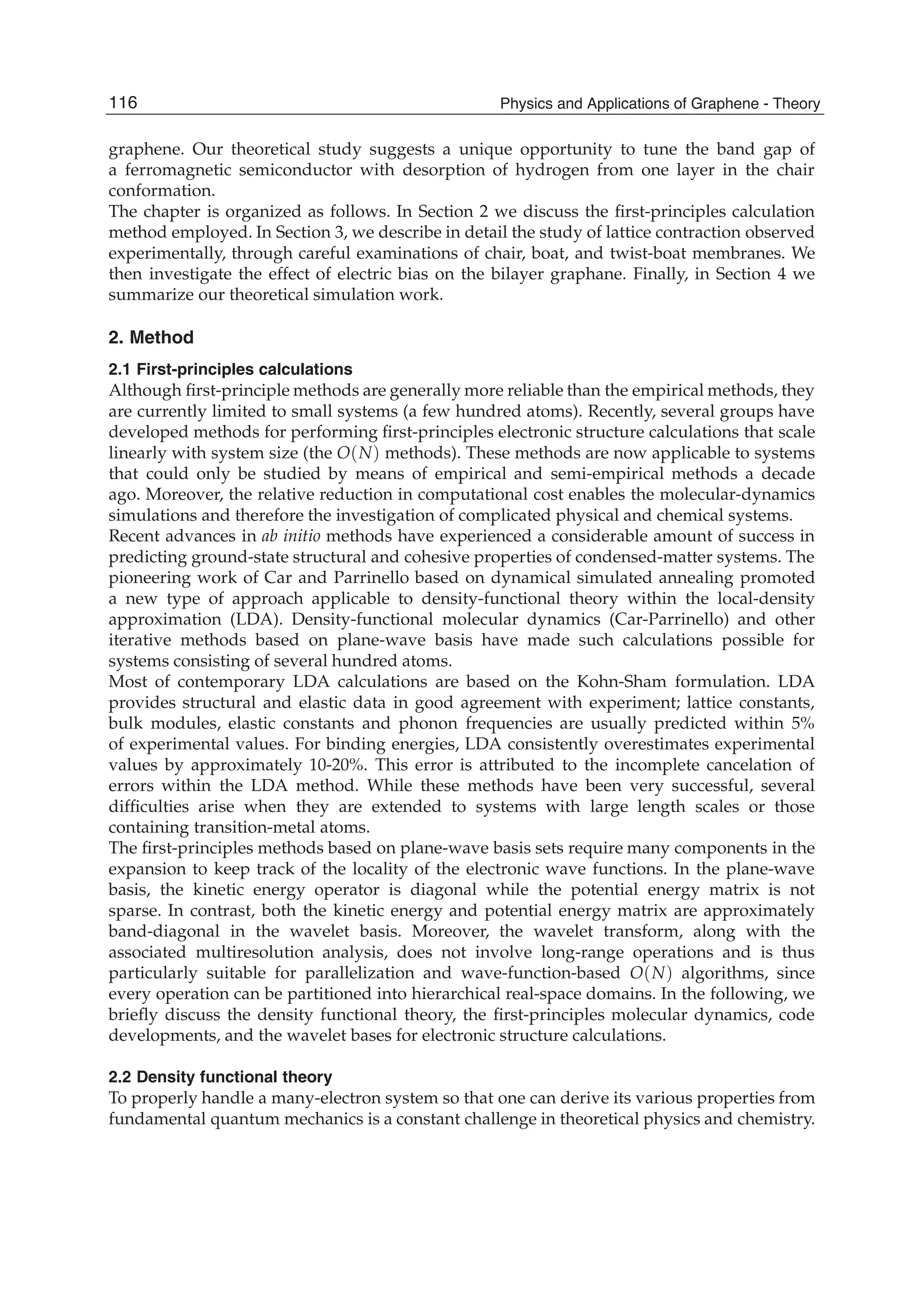 graphene. Our theoretical study suggests a unique opportunity to tune the band gap of
a ferromagnetic semiconductor with desorption of hydrogen from one layer in the chair
conformation.
The chapter is organized as follows. In Section 2 we discuss the ﬁrst-principles calculation
method employed. In Section 3, we describe in detail the study of lattice contraction observed
experimentally, through careful examinations of chair, boat, and twist-boat membranes. We
then investigate the effect of electric bias on the bilayer graphane. Finally, in Section 4 we
summarize our theoretical simulation work.
2. Method
2.1 First-principles calculations
Although ﬁrst-principle methods are generally more reliable than the empirical methods, they
are currently limited to small systems (a few hundred atoms). Recently, several groups have
developed methods for performing ﬁrst-principles electronic structure calculations that scale
linearly with system size (the O(N) methods). These methods are now applicable to systems
that could only be studied by means of empirical and semi-empirical methods a decade
ago. Moreover, the relative reduction in computational cost enables the molecular-dynamics
simulations and therefore the investigation of complicated physical and chemical systems.
Recent advances in ab initio methods have experienced a considerable amount of success in
predicting ground-state structural and cohesive properties of condensed-matter systems. The
pioneering work of Car and Parrinello based on dynamical simulated annealing promoted
a new type of approach applicable to density-functional theory within the local-density
approximation (LDA). Density-functional molecular dynamics (Car-Parrinello) and other
iterative methods based on plane-wave basis have made such calculations possible for
systems consisting of several hundred atoms.
Most of contemporary LDA calculations are based on the Kohn-Sham formulation. LDA
provides structural and elastic data in good agreement with experiment; lattice constants,
bulk modules, elastic constants and phonon frequencies are usually predicted within 5%
of experimental values. For binding energies, LDA consistently overestimates experimental
values by approximately 10-20%. This error is attributed to the incomplete cancelation of
errors within the LDA method. While these methods have been very successful, several
difﬁculties arise when they are extended to systems with large length scales or those
containing transition-metal atoms.
The ﬁrst-principles methods based on plane-wave basis sets require many components in the
expansion to keep track of the locality of the electronic wave functions. In the plane-wave
basis, the kinetic energy operator is diagonal while the potential energy matrix is not
sparse. In contrast, both the kinetic energy and potential energy matrix are approximately
band-diagonal in the wavelet basis. Moreover, the wavelet transform, along with the
associated multiresolution analysis, does not involve long-range operations and is thus
particularly suitable for parallelization and wave-function-based O(N) algorithms, since
every operation can be partitioned into hierarchical real-space domains. In the following, we
brieﬂy discuss the density functional theory, the ﬁrst-principles molecular dynamics, code
developments, and the wavelet bases for electronic structure calculations.
2.2 Density functional theory
To properly handle a many-electron system so that one can derive its various properties from
fundamental quantum mechanics is a constant challenge in theoretical physics and chemistry.
116 Physics and Applications of Graphene - Theory
 