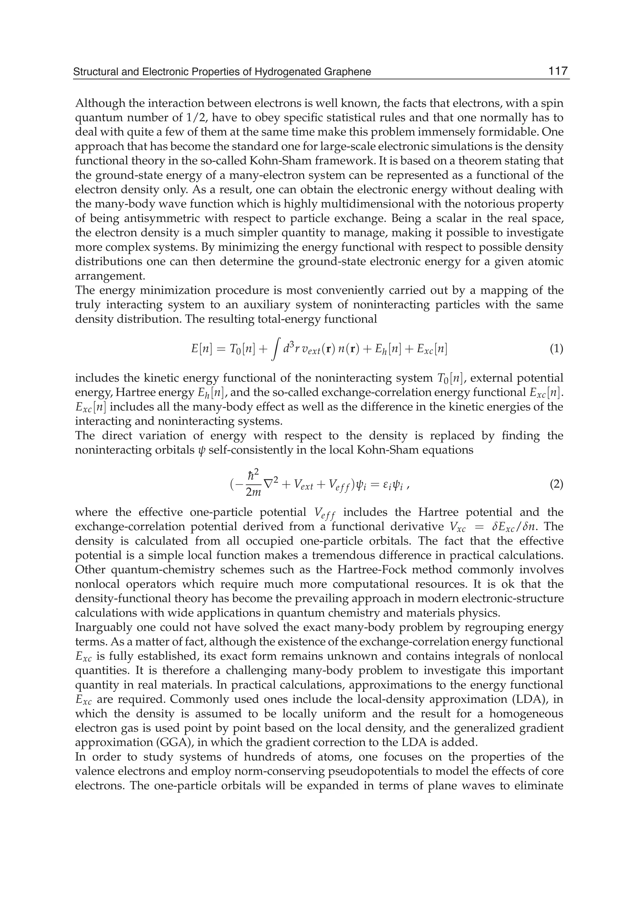 Although the interaction between electrons is well known, the facts that electrons, with a spin
quantum number of 1/2, have to obey speciﬁc statistical rules and that one normally has to
deal with quite a few of them at the same time make this problem immensely formidable. One
approach that has become the standard one for large-scale electronic simulations is the density
functional theory in the so-called Kohn-Sham framework. It is based on a theorem stating that
the ground-state energy of a many-electron system can be represented as a functional of the
electron density only. As a result, one can obtain the electronic energy without dealing with
the many-body wave function which is highly multidimensional with the notorious property
of being antisymmetric with respect to particle exchange. Being a scalar in the real space,
the electron density is a much simpler quantity to manage, making it possible to investigate
more complex systems. By minimizing the energy functional with respect to possible density
distributions one can then determine the ground-state electronic energy for a given atomic
arrangement.
The energy minimization procedure is most conveniently carried out by a mapping of the
truly interacting system to an auxiliary system of noninteracting particles with the same
density distribution. The resulting total-energy functional
E[n] = T0[n] + d3
r vext(r) n(r) + Eh[n] + Exc[n] (1)
includes the kinetic energy functional of the noninteracting system T0[n], external potential
energy, Hartree energy Eh[n], and the so-called exchange-correlation energy functional Exc[n].
Exc[n] includes all the many-body effect as well as the difference in the kinetic energies of the
interacting and noninteracting systems.
The direct variation of energy with respect to the density is replaced by ﬁnding the
noninteracting orbitals self-consistently in the local Kohn-Sham equations
(
¯h2
2m
2
+ Vext + Ve f f ) i = i i , (2)
where the effective one-particle potential Ve f f includes the Hartree potential and the
exchange-correlation potential derived from a functional derivative Vxc = Exc/ n. The
density is calculated from all occupied one-particle orbitals. The fact that the effective
potential is a simple local function makes a tremendous difference in practical calculations.
Other quantum-chemistry schemes such as the Hartree-Fock method commonly involves
nonlocal operators which require much more computational resources. It is ok that the
density-functional theory has become the prevailing approach in modern electronic-structure
calculations with wide applications in quantum chemistry and materials physics.
Inarguably one could not have solved the exact many-body problem by regrouping energy
terms. As a matter of fact, although the existence of the exchange-correlation energy functional
Exc is fully established, its exact form remains unknown and contains integrals of nonlocal
quantities. It is therefore a challenging many-body problem to investigate this important
quantity in real materials. In practical calculations, approximations to the energy functional
Exc are required. Commonly used ones include the local-density approximation (LDA), in
which the density is assumed to be locally uniform and the result for a homogeneous
electron gas is used point by point based on the local density, and the generalized gradient
approximation (GGA), in which the gradient correction to the LDA is added.
In order to study systems of hundreds of atoms, one focuses on the properties of the
valence electrons and employ norm-conserving pseudopotentials to model the effects of core
electrons. The one-particle orbitals will be expanded in terms of plane waves to eliminate
117Structural and Electronic Properties of Hydrogenated Graphene
 
