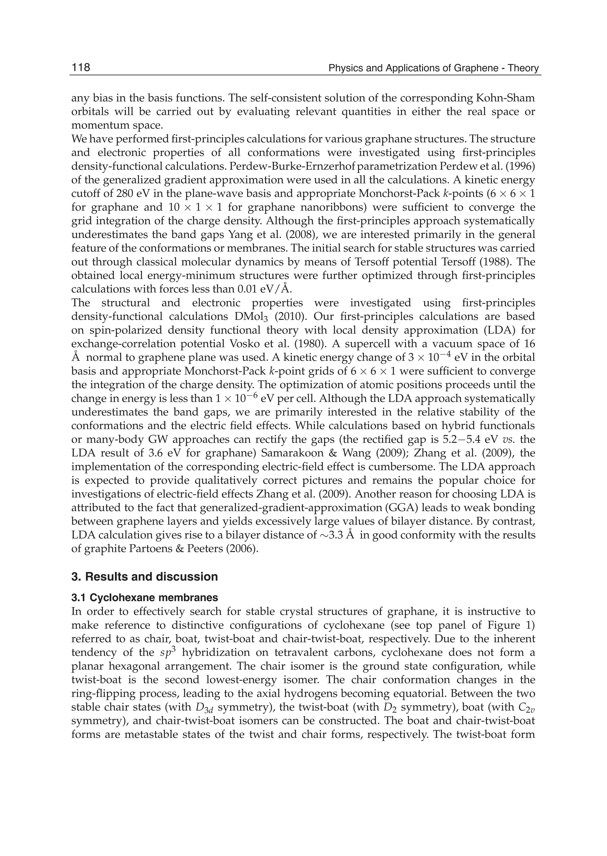 any bias in the basis functions. The self-consistent solution of the corresponding Kohn-Sham
orbitals will be carried out by evaluating relevant quantities in either the real space or
momentum space.
We have performed ﬁrst-principles calculations for various graphane structures. The structure
and electronic properties of all conformations were investigated using ﬁrst-principles
density-functional calculations. Perdew-Burke-Ernzerhofparametrization Perdew et al. (1996)
of the generalized gradient approximation were used in all the calculations. A kinetic energy
cutoff of 280 eV in the plane-wave basis and appropriate Monchorst-Pack k-points (6 6 1
for graphane and 10 1 1 for graphane nanoribbons) were sufﬁcient to converge the
grid integration of the charge density. Although the ﬁrst-principles approach systematically
underestimates the band gaps Yang et al. (2008), we are interested primarily in the general
feature of the conformations or membranes. The initial search for stable structures was carried
out through classical molecular dynamics by means of Tersoff potential Tersoff (1988). The
obtained local energy-minimum structures were further optimized through ﬁrst-principles
calculations with forces less than 0.01 eV/Å.
The structural and electronic properties were investigated using ﬁrst-principles
density-functional calculations DMol3 (2010). Our ﬁrst-principles calculations are based
on spin-polarized density functional theory with local density approximation (LDA) for
exchange-correlation potential Vosko et al. (1980). A supercell with a vacuum space of 16
Å normal to graphene plane was used. A kinetic energy change of 3 10 4 eV in the orbital
basis and appropriate Monchorst-Pack k-point grids of 6 6 1 were sufﬁcient to converge
the integration of the charge density. The optimization of atomic positions proceeds until the
change in energy is less than 1 10 6 eV per cell. Although the LDA approach systematically
underestimates the band gaps, we are primarily interested in the relative stability of the
conformations and the electric ﬁeld effects. While calculations based on hybrid functionals
or many-body GW approaches can rectify the gaps (the rectiﬁed gap is 5.2 5.4 eV vs. the
LDA result of 3.6 eV for graphane) Samarakoon & Wang (2009); Zhang et al. (2009), the
implementation of the corresponding electric-ﬁeld effect is cumbersome. The LDA approach
is expected to provide qualitatively correct pictures and remains the popular choice for
investigations of electric-ﬁeld effects Zhang et al. (2009). Another reason for choosing LDA is
attributed to the fact that generalized-gradient-approximation (GGA) leads to weak bonding
between graphene layers and yields excessively large values of bilayer distance. By contrast,
LDA calculation gives rise to a bilayer distance of 3.3 Å in good conformity with the results
of graphite Partoens & Peeters (2006).
3. Results and discussion
3.1 Cyclohexane membranes
In order to effectively search for stable crystal structures of graphane, it is instructive to
make reference to distinctive conﬁgurations of cyclohexane (see top panel of Figure 1)
referred to as chair, boat, twist-boat and chair-twist-boat, respectively. Due to the inherent
tendency of the sp3 hybridization on tetravalent carbons, cyclohexane does not form a
planar hexagonal arrangement. The chair isomer is the ground state conﬁguration, while
twist-boat is the second lowest-energy isomer. The chair conformation changes in the
ring-ﬂipping process, leading to the axial hydrogens becoming equatorial. Between the two
stable chair states (with D3d symmetry), the twist-boat (with D2 symmetry), boat (with C2v
symmetry), and chair-twist-boat isomers can be constructed. The boat and chair-twist-boat
forms are metastable states of the twist and chair forms, respectively. The twist-boat form
118 Physics and Applications of Graphene - Theory
 