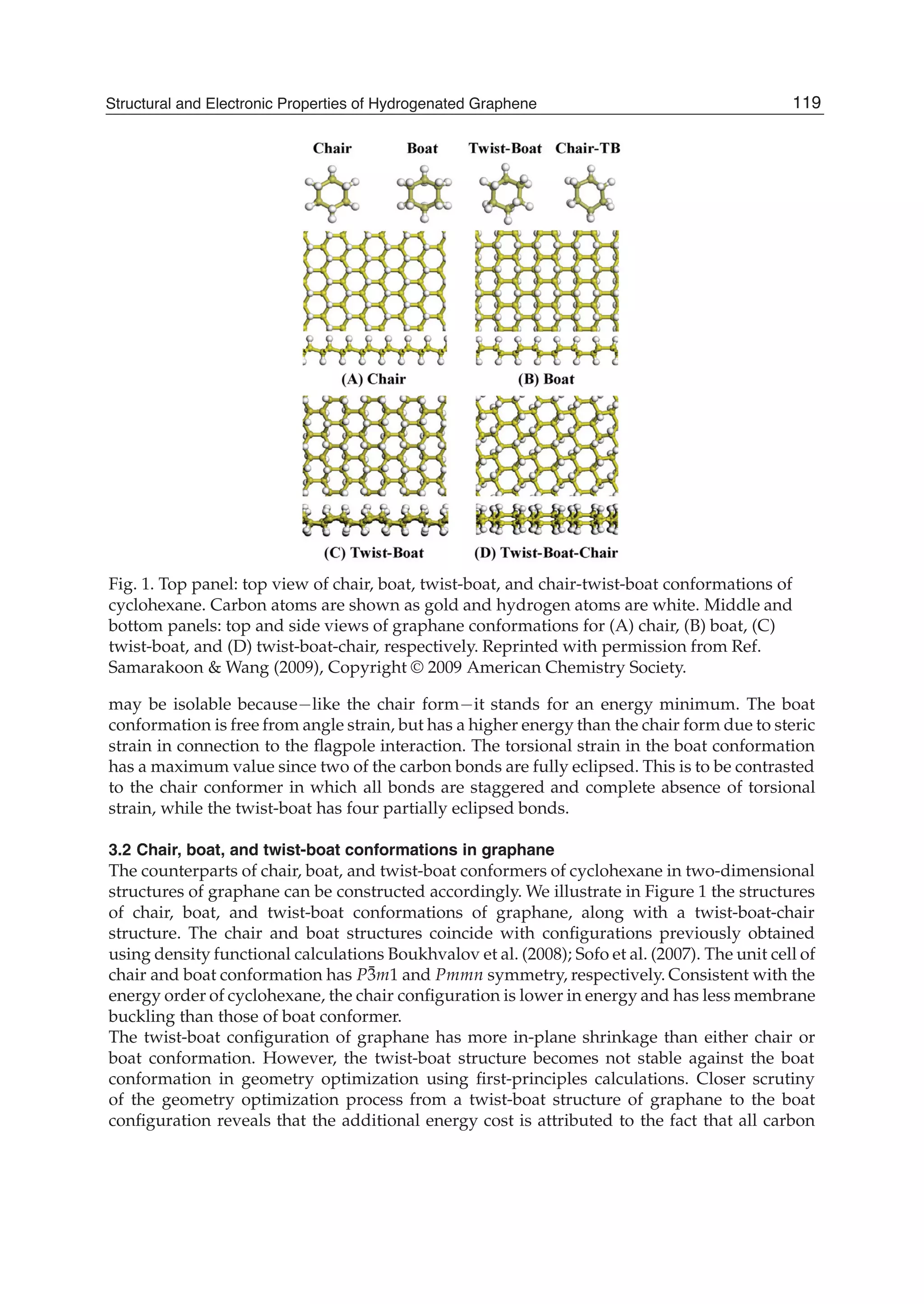 Fig. 1. Top panel: top view of chair, boat, twist-boat, and chair-twist-boat conformations of
cyclohexane. Carbon atoms are shown as gold and hydrogen atoms are white. Middle and
bottom panels: top and side views of graphane conformations for (A) chair, (B) boat, (C)
twist-boat, and (D) twist-boat-chair, respectively. Reprinted with permission from Ref.
Samarakoon & Wang (2009), Copyright © 2009 American Chemistry Society.
may be isolable because like the chair form it stands for an energy minimum. The boat
conformation is free from angle strain, but has a higher energy than the chair form due to steric
strain in connection to the ﬂagpole interaction. The torsional strain in the boat conformation
has a maximum value since two of the carbon bonds are fully eclipsed. This is to be contrasted
to the chair conformer in which all bonds are staggered and complete absence of torsional
strain, while the twist-boat has four partially eclipsed bonds.
3.2 Chair, boat, and twist-boat conformations in graphane
The counterparts of chair, boat, and twist-boat conformers of cyclohexane in two-dimensional
structures of graphane can be constructed accordingly. We illustrate in Figure 1 the structures
of chair, boat, and twist-boat conformations of graphane, along with a twist-boat-chair
structure. The chair and boat structures coincide with conﬁgurations previously obtained
using density functional calculations Boukhvalov et al. (2008); Sofo et al. (2007). The unit cell of
chair and boat conformation has P¯3m1 and Pmmn symmetry, respectively. Consistent with the
energy order of cyclohexane, the chair conﬁguration is lower in energy and has less membrane
buckling than those of boat conformer.
The twist-boat conﬁguration of graphane has more in-plane shrinkage than either chair or
boat conformation. However, the twist-boat structure becomes not stable against the boat
conformation in geometry optimization using ﬁrst-principles calculations. Closer scrutiny
of the geometry optimization process from a twist-boat structure of graphane to the boat
conﬁguration reveals that the additional energy cost is attributed to the fact that all carbon
119Structural and Electronic Properties of Hydrogenated Graphene
 