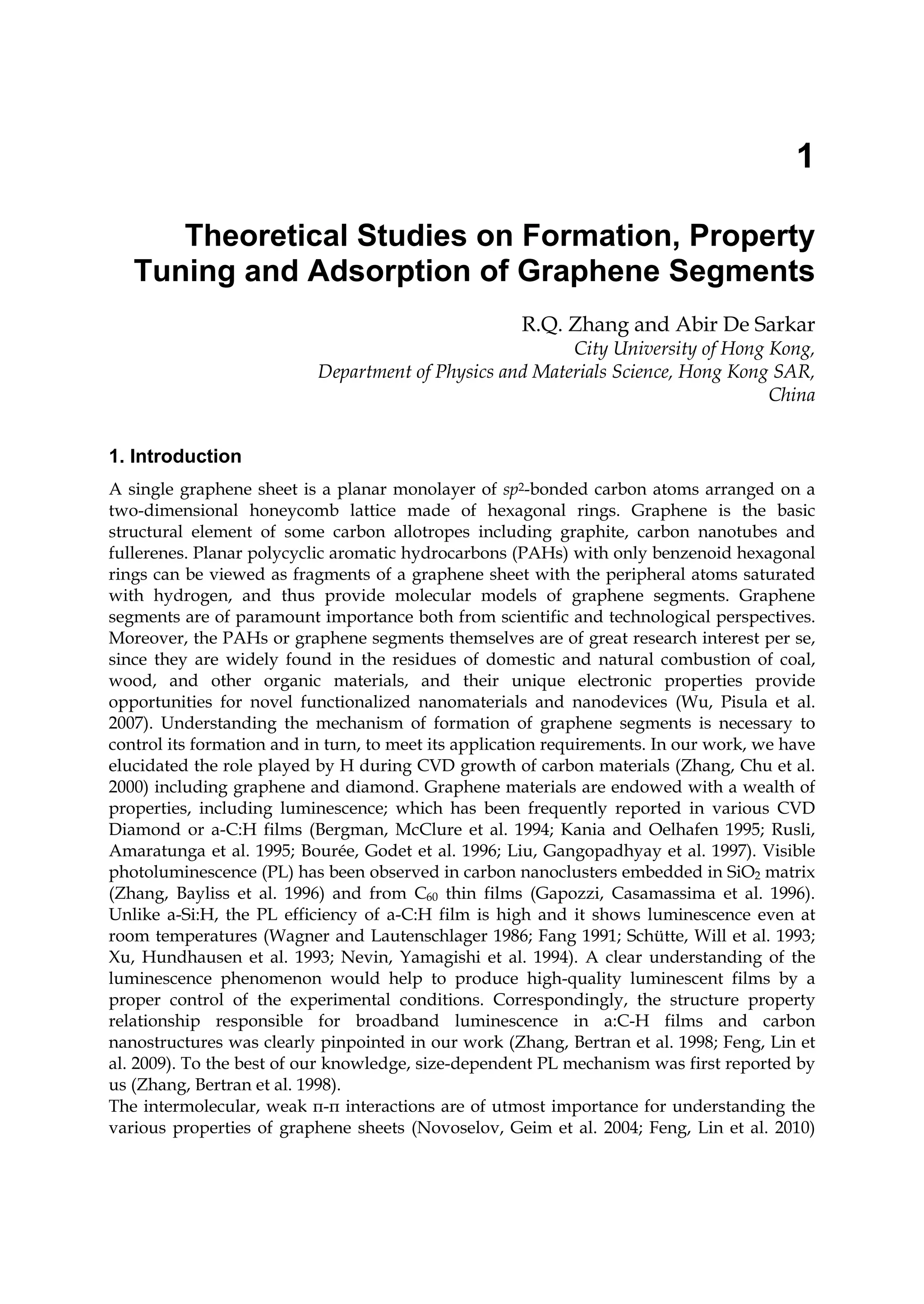 1
Theoretical Studies on Formation, Property
Tuning and Adsorption of Graphene Segments
R.Q. Zhang and Abir De Sarkar
City University of Hong Kong,
Department of Physics and Materials Science, Hong Kong SAR,
China
1. Introduction
A single graphene sheet is a planar monolayer of sp2-bonded carbon atoms arranged on a
two-dimensional honeycomb lattice made of hexagonal rings. Graphene is the basic
structural element of some carbon allotropes including graphite, carbon nanotubes and
fullerenes. Planar polycyclic aromatic hydrocarbons (PAHs) with only benzenoid hexagonal
rings can be viewed as fragments of a graphene sheet with the peripheral atoms saturated
with hydrogen, and thus provide molecular models of graphene segments. Graphene
segments are of paramount importance both from scientific and technological perspectives.
Moreover, the PAHs or graphene segments themselves are of great research interest per se,
since they are widely found in the residues of domestic and natural combustion of coal,
wood, and other organic materials, and their unique electronic properties provide
opportunities for novel functionalized nanomaterials and nanodevices (Wu, Pisula et al.
2007). Understanding the mechanism of formation of graphene segments is necessary to
control its formation and in turn, to meet its application requirements. In our work, we have
elucidated the role played by H during CVD growth of carbon materials (Zhang, Chu et al.
2000) including graphene and diamond. Graphene materials are endowed with a wealth of
properties, including luminescence; which has been frequently reported in various CVD
Diamond or a-C:H films (Bergman, McClure et al. 1994; Kania and Oelhafen 1995; Rusli,
Amaratunga et al. 1995; Bourée, Godet et al. 1996; Liu, Gangopadhyay et al. 1997). Visible
photoluminescence (PL) has been observed in carbon nanoclusters embedded in SiO2 matrix
(Zhang, Bayliss et al. 1996) and from C60 thin films (Gapozzi, Casamassima et al. 1996).
Unlike a-Si:H, the PL efficiency of a-C:H film is high and it shows luminescence even at
room temperatures (Wagner and Lautenschlager 1986; Fang 1991; Schütte, Will et al. 1993;
Xu, Hundhausen et al. 1993; Nevin, Yamagishi et al. 1994). A clear understanding of the
luminescence phenomenon would help to produce high-quality luminescent films by a
proper control of the experimental conditions. Correspondingly, the structure property
relationship responsible for broadband luminescence in a:C-H films and carbon
nanostructures was clearly pinpointed in our work (Zhang, Bertran et al. 1998; Feng, Lin et
al. 2009). To the best of our knowledge, size-dependent PL mechanism was first reported by
us (Zhang, Bertran et al. 1998).
The intermolecular, weak π-π interactions are of utmost importance for understanding the
various properties of graphene sheets (Novoselov, Geim et al. 2004; Feng, Lin et al. 2010)
 