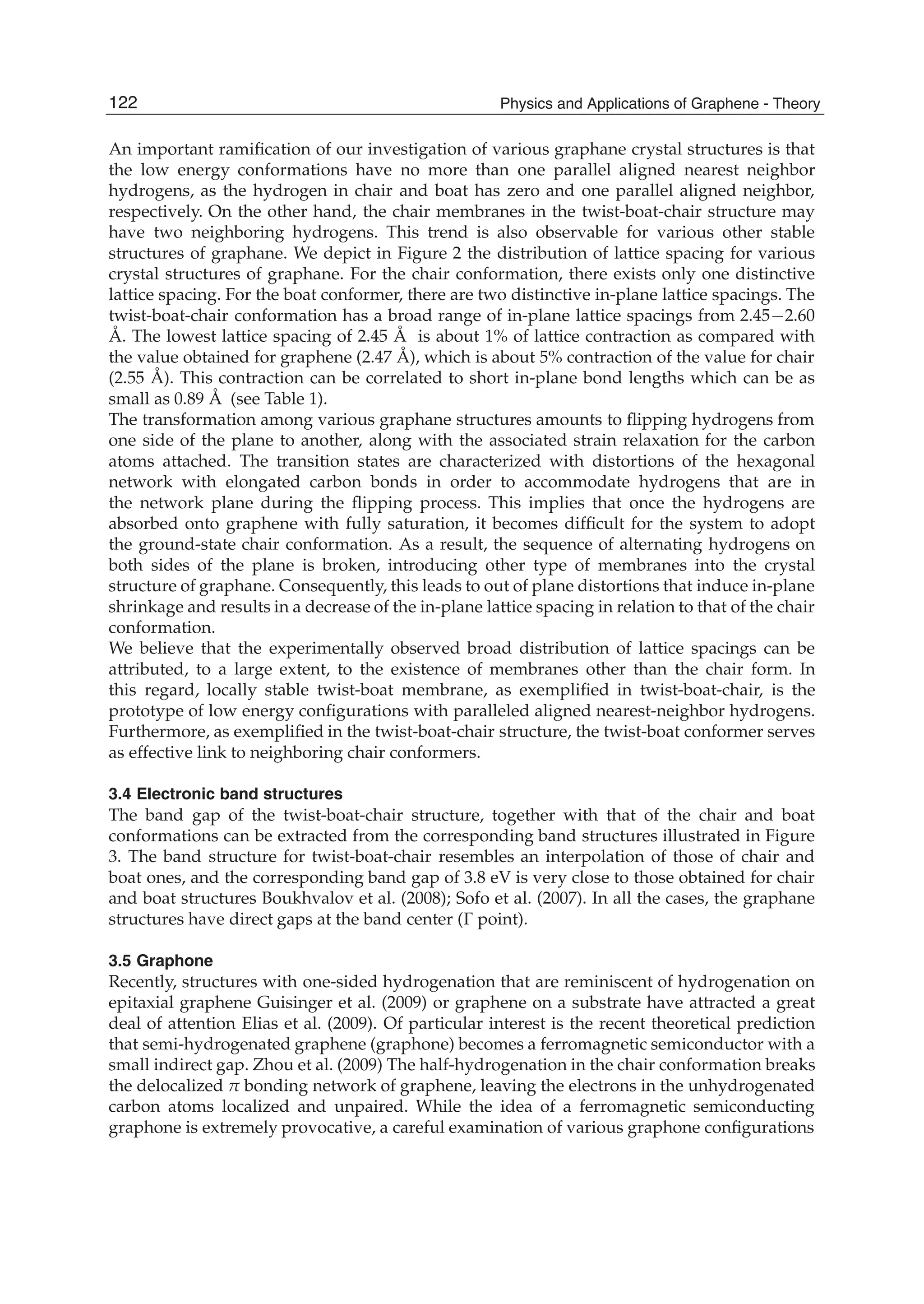 An important ramiﬁcation of our investigation of various graphane crystal structures is that
the low energy conformations have no more than one parallel aligned nearest neighbor
hydrogens, as the hydrogen in chair and boat has zero and one parallel aligned neighbor,
respectively. On the other hand, the chair membranes in the twist-boat-chair structure may
have two neighboring hydrogens. This trend is also observable for various other stable
structures of graphane. We depict in Figure 2 the distribution of lattice spacing for various
crystal structures of graphane. For the chair conformation, there exists only one distinctive
lattice spacing. For the boat conformer, there are two distinctive in-plane lattice spacings. The
twist-boat-chair conformation has a broad range of in-plane lattice spacings from 2.45 2.60
Å. The lowest lattice spacing of 2.45 Å is about 1% of lattice contraction as compared with
the value obtained for graphene (2.47 Å), which is about 5% contraction of the value for chair
(2.55 Å). This contraction can be correlated to short in-plane bond lengths which can be as
small as 0.89 Å (see Table 1).
The transformation among various graphane structures amounts to ﬂipping hydrogens from
one side of the plane to another, along with the associated strain relaxation for the carbon
atoms attached. The transition states are characterized with distortions of the hexagonal
network with elongated carbon bonds in order to accommodate hydrogens that are in
the network plane during the ﬂipping process. This implies that once the hydrogens are
absorbed onto graphene with fully saturation, it becomes difﬁcult for the system to adopt
the ground-state chair conformation. As a result, the sequence of alternating hydrogens on
both sides of the plane is broken, introducing other type of membranes into the crystal
structure of graphane. Consequently, this leads to out of plane distortions that induce in-plane
shrinkage and results in a decrease of the in-plane lattice spacing in relation to that of the chair
conformation.
We believe that the experimentally observed broad distribution of lattice spacings can be
attributed, to a large extent, to the existence of membranes other than the chair form. In
this regard, locally stable twist-boat membrane, as exempliﬁed in twist-boat-chair, is the
prototype of low energy conﬁgurations with paralleled aligned nearest-neighbor hydrogens.
Furthermore, as exempliﬁed in the twist-boat-chair structure, the twist-boat conformer serves
as effective link to neighboring chair conformers.
3.4 Electronic band structures
The band gap of the twist-boat-chair structure, together with that of the chair and boat
conformations can be extracted from the corresponding band structures illustrated in Figure
3. The band structure for twist-boat-chair resembles an interpolation of those of chair and
boat ones, and the corresponding band gap of 3.8 eV is very close to those obtained for chair
and boat structures Boukhvalov et al. (2008); Sofo et al. (2007). In all the cases, the graphane
structures have direct gaps at the band center ( point).
3.5 Graphone
Recently, structures with one-sided hydrogenation that are reminiscent of hydrogenation on
epitaxial graphene Guisinger et al. (2009) or graphene on a substrate have attracted a great
deal of attention Elias et al. (2009). Of particular interest is the recent theoretical prediction
that semi-hydrogenated graphene (graphone) becomes a ferromagnetic semiconductor with a
small indirect gap. Zhou et al. (2009) The half-hydrogenation in the chair conformation breaks
the delocalized bonding network of graphene, leaving the electrons in the unhydrogenated
carbon atoms localized and unpaired. While the idea of a ferromagnetic semiconducting
graphone is extremely provocative, a careful examination of various graphone conﬁgurations
122 Physics and Applications of Graphene - Theory
 