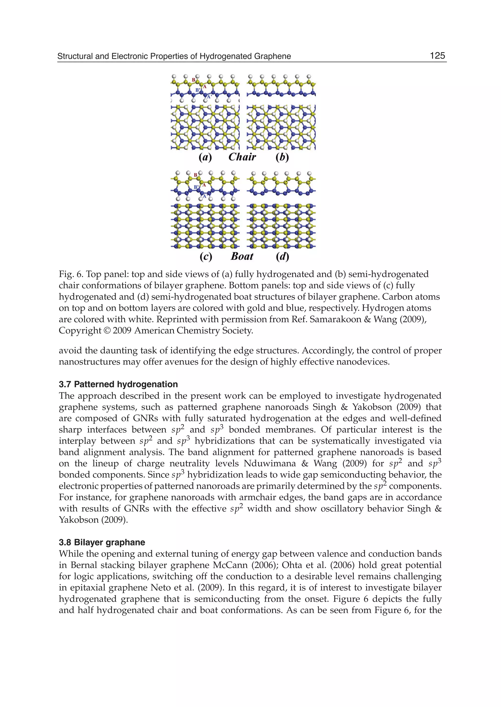 Fig. 6. Top panel: top and side views of (a) fully hydrogenated and (b) semi-hydrogenated
chair conformations of bilayer graphene. Bottom panels: top and side views of (c) fully
hydrogenated and (d) semi-hydrogenated boat structures of bilayer graphene. Carbon atoms
on top and on bottom layers are colored with gold and blue, respectively. Hydrogen atoms
are colored with white. Reprinted with permission from Ref. Samarakoon & Wang (2009),
Copyright © 2009 American Chemistry Society.
avoid the daunting task of identifying the edge structures. Accordingly, the control of proper
nanostructures may offer avenues for the design of highly effective nanodevices.
3.7 Patterned hydrogenation
The approach described in the present work can be employed to investigate hydrogenated
graphene systems, such as patterned graphene nanoroads Singh & Yakobson (2009) that
are composed of GNRs with fully saturated hydrogenation at the edges and well-deﬁned
sharp interfaces between sp2 and sp3 bonded membranes. Of particular interest is the
interplay between sp2 and sp3 hybridizations that can be systematically investigated via
band alignment analysis. The band alignment for patterned graphene nanoroads is based
on the lineup of charge neutrality levels Nduwimana & Wang (2009) for sp2 and sp3
bonded components. Since sp3 hybridization leads to wide gap semiconducting behavior, the
electronic properties of patterned nanoroads are primarily determined by the sp2 components.
For instance, for graphene nanoroads with armchair edges, the band gaps are in accordance
with results of GNRs with the effective sp2 width and show oscillatory behavior Singh &
Yakobson (2009).
3.8 Bilayer graphane
While the opening and external tuning of energy gap between valence and conduction bands
in Bernal stacking bilayer graphene McCann (2006); Ohta et al. (2006) hold great potential
for logic applications, switching off the conduction to a desirable level remains challenging
in epitaxial graphene Neto et al. (2009). In this regard, it is of interest to investigate bilayer
hydrogenated graphene that is semiconducting from the onset. Figure 6 depicts the fully
and half hydrogenated chair and boat conformations. As can be seen from Figure 6, for the
125Structural and Electronic Properties of Hydrogenated Graphene
 