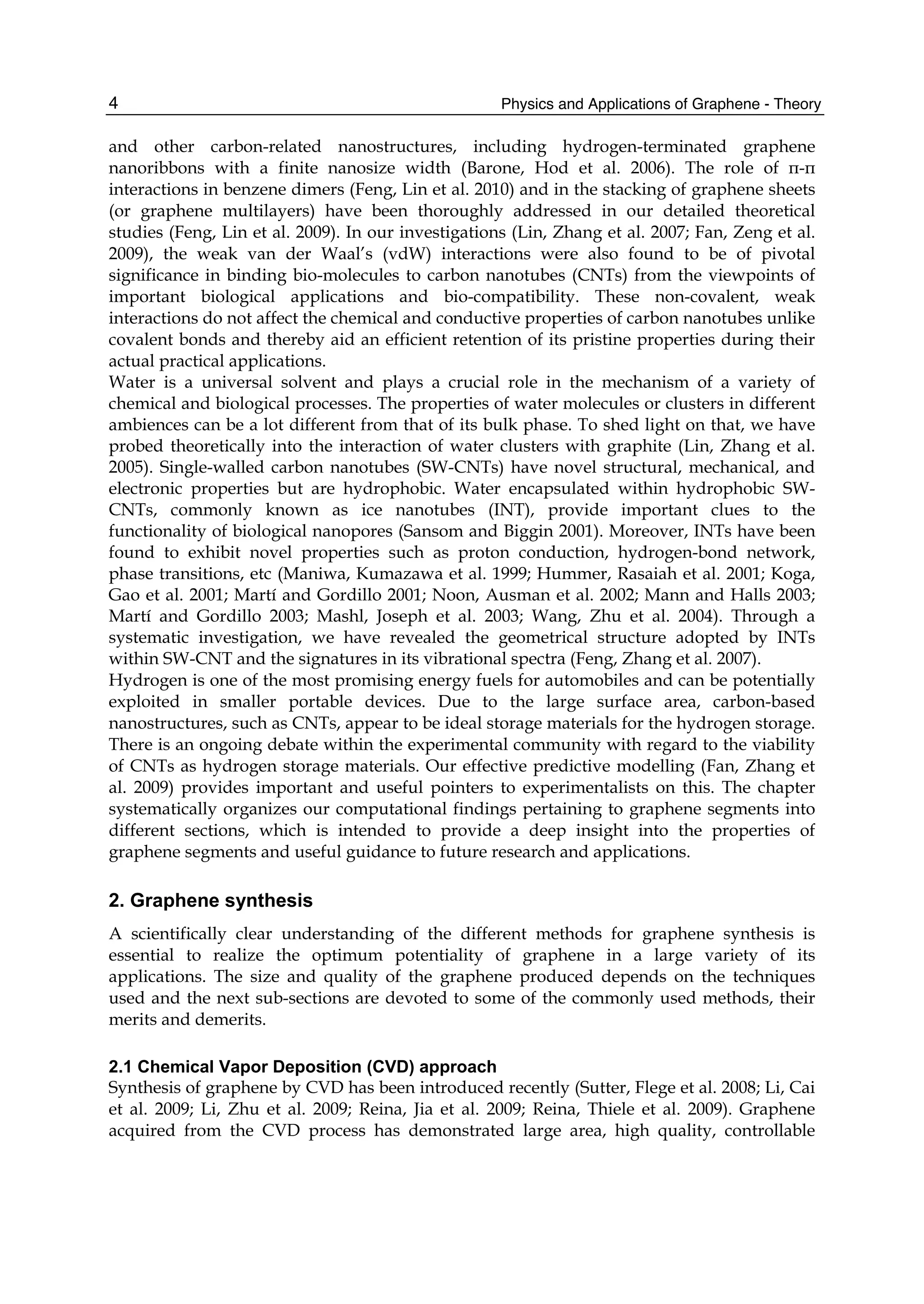 Physics and Applications of Graphene - Theory4
and other carbon-related nanostructures, including hydrogen-terminated graphene
nanoribbons with a finite nanosize width (Barone, Hod et al. 2006). The role of π-π
interactions in benzene dimers (Feng, Lin et al. 2010) and in the stacking of graphene sheets
(or graphene multilayers) have been thoroughly addressed in our detailed theoretical
studies (Feng, Lin et al. 2009). In our investigations (Lin, Zhang et al. 2007; Fan, Zeng et al.
2009), the weak van der Waal’s (vdW) interactions were also found to be of pivotal
significance in binding bio-molecules to carbon nanotubes (CNTs) from the viewpoints of
important biological applications and bio-compatibility. These non-covalent, weak
interactions do not affect the chemical and conductive properties of carbon nanotubes unlike
covalent bonds and thereby aid an efficient retention of its pristine properties during their
actual practical applications.
Water is a universal solvent and plays a crucial role in the mechanism of a variety of
chemical and biological processes. The properties of water molecules or clusters in different
ambiences can be a lot different from that of its bulk phase. To shed light on that, we have
probed theoretically into the interaction of water clusters with graphite (Lin, Zhang et al.
2005). Single-walled carbon nanotubes (SW-CNTs) have novel structural, mechanical, and
electronic properties but are hydrophobic. Water encapsulated within hydrophobic SW-
CNTs, commonly known as ice nanotubes (INT), provide important clues to the
functionality of biological nanopores (Sansom and Biggin 2001). Moreover, INTs have been
found to exhibit novel properties such as proton conduction, hydrogen-bond network,
phase transitions, etc (Maniwa, Kumazawa et al. 1999; Hummer, Rasaiah et al. 2001; Koga,
Gao et al. 2001; Martí and Gordillo 2001; Noon, Ausman et al. 2002; Mann and Halls 2003;
Martí and Gordillo 2003; Mashl, Joseph et al. 2003; Wang, Zhu et al. 2004). Through a
systematic investigation, we have revealed the geometrical structure adopted by INTs
within SW-CNT and the signatures in its vibrational spectra (Feng, Zhang et al. 2007).
Hydrogen is one of the most promising energy fuels for automobiles and can be potentially
exploited in smaller portable devices. Due to the large surface area, carbon-based
nanostructures, such as CNTs, appear to be ideal storage materials for the hydrogen storage.
There is an ongoing debate within the experimental community with regard to the viability
of CNTs as hydrogen storage materials. Our effective predictive modelling (Fan, Zhang et
al. 2009) provides important and useful pointers to experimentalists on this. The chapter
systematically organizes our computational findings pertaining to graphene segments into
different sections, which is intended to provide a deep insight into the properties of
graphene segments and useful guidance to future research and applications.
2. Graphene synthesis
A scientifically clear understanding of the different methods for graphene synthesis is
essential to realize the optimum potentiality of graphene in a large variety of its
applications. The size and quality of the graphene produced depends on the techniques
used and the next sub-sections are devoted to some of the commonly used methods, their
merits and demerits.
2.1 Chemical Vapor Deposition (CVD) approach
Synthesis of graphene by CVD has been introduced recently (Sutter, Flege et al. 2008; Li, Cai
et al. 2009; Li, Zhu et al. 2009; Reina, Jia et al. 2009; Reina, Thiele et al. 2009). Graphene
acquired from the CVD process has demonstrated large area, high quality, controllable
 