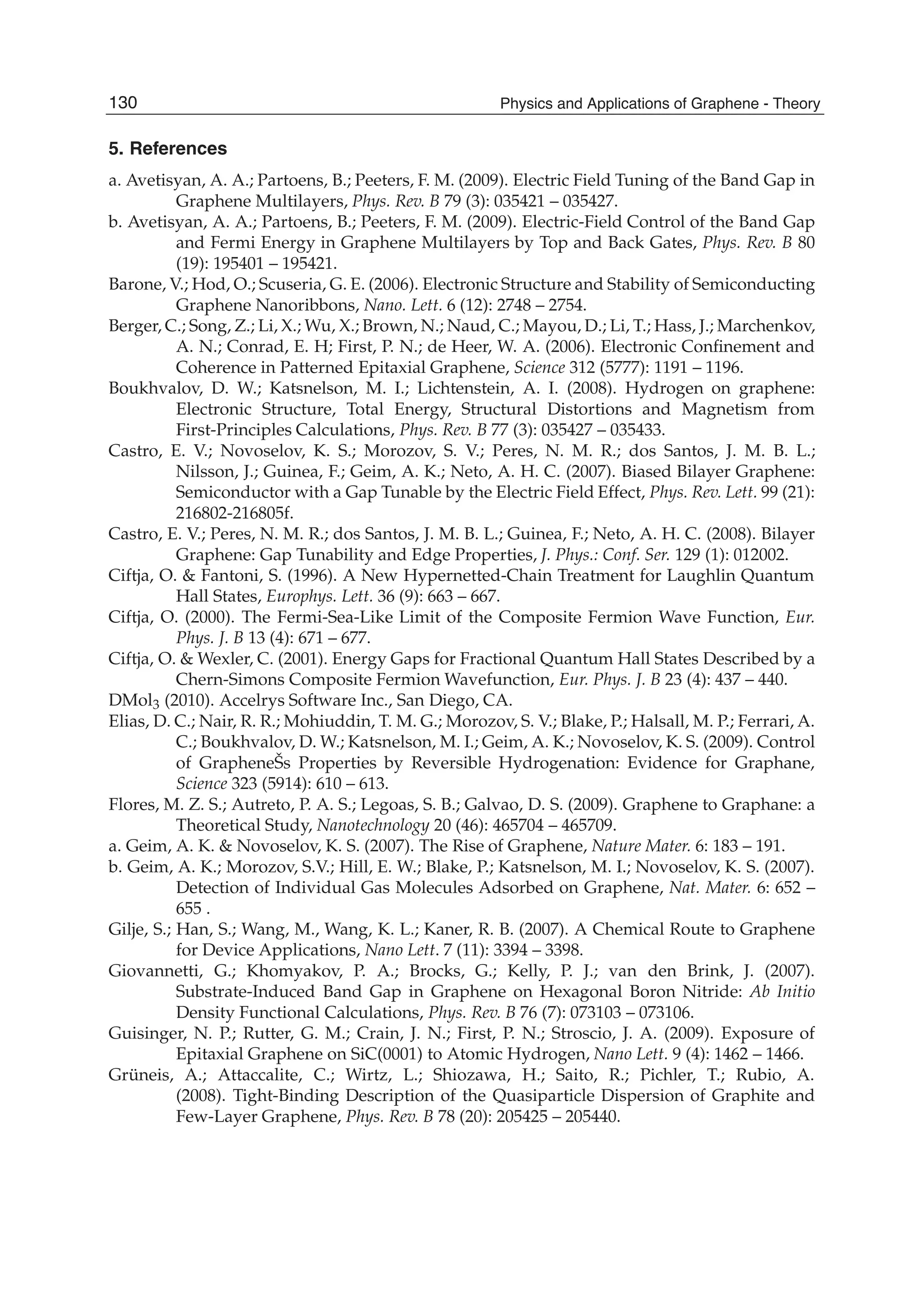 5. References
a. Avetisyan, A. A.; Partoens, B.; Peeters, F. M. (2009). Electric Field Tuning of the Band Gap in
Graphene Multilayers, Phys. Rev. B 79 (3): 035421 – 035427.
b. Avetisyan, A. A.; Partoens, B.; Peeters, F. M. (2009). Electric-Field Control of the Band Gap
and Fermi Energy in Graphene Multilayers by Top and Back Gates, Phys. Rev. B 80
(19): 195401 – 195421.
Barone, V.; Hod, O.; Scuseria, G. E. (2006). Electronic Structure and Stability of Semiconducting
Graphene Nanoribbons, Nano. Lett. 6 (12): 2748 – 2754.
Berger, C.; Song, Z.; Li, X.; Wu, X.; Brown, N.; Naud, C.; Mayou, D.; Li, T.; Hass, J.; Marchenkov,
A. N.; Conrad, E. H; First, P. N.; de Heer, W. A. (2006). Electronic Conﬁnement and
Coherence in Patterned Epitaxial Graphene, Science 312 (5777): 1191 – 1196.
Boukhvalov, D. W.; Katsnelson, M. I.; Lichtenstein, A. I. (2008). Hydrogen on graphene:
Electronic Structure, Total Energy, Structural Distortions and Magnetism from
First-Principles Calculations, Phys. Rev. B 77 (3): 035427 – 035433.
Castro, E. V.; Novoselov, K. S.; Morozov, S. V.; Peres, N. M. R.; dos Santos, J. M. B. L.;
Nilsson, J.; Guinea, F.; Geim, A. K.; Neto, A. H. C. (2007). Biased Bilayer Graphene:
Semiconductor with a Gap Tunable by the Electric Field Effect, Phys. Rev. Lett. 99 (21):
216802-216805f.
Castro, E. V.; Peres, N. M. R.; dos Santos, J. M. B. L.; Guinea, F.; Neto, A. H. C. (2008). Bilayer
Graphene: Gap Tunability and Edge Properties, J. Phys.: Conf. Ser. 129 (1): 012002.
Ciftja, O. & Fantoni, S. (1996). A New Hypernetted-Chain Treatment for Laughlin Quantum
Hall States, Europhys. Lett. 36 (9): 663 – 667.
Ciftja, O. (2000). The Fermi-Sea-Like Limit of the Composite Fermion Wave Function, Eur.
Phys. J. B 13 (4): 671 – 677.
Ciftja, O. & Wexler, C. (2001). Energy Gaps for Fractional Quantum Hall States Described by a
Chern-Simons Composite Fermion Wavefunction, Eur. Phys. J. B 23 (4): 437 – 440.
DMol3 (2010). Accelrys Software Inc., San Diego, CA.
Elias, D. C.; Nair, R. R.; Mohiuddin, T. M. G.; Morozov, S. V.; Blake, P.; Halsall, M. P.; Ferrari, A.
C.; Boukhvalov, D. W.; Katsnelson, M. I.; Geim, A. K.; Novoselov, K. S. (2009). Control
of GrapheneŠs Properties by Reversible Hydrogenation: Evidence for Graphane,
Science 323 (5914): 610 – 613.
Flores, M. Z. S.; Autreto, P. A. S.; Legoas, S. B.; Galvao, D. S. (2009). Graphene to Graphane: a
Theoretical Study, Nanotechnology 20 (46): 465704 – 465709.
a. Geim, A. K. & Novoselov, K. S. (2007). The Rise of Graphene, Nature Mater. 6: 183 – 191.
b. Geim, A. K.; Morozov, S.V.; Hill, E. W.; Blake, P.; Katsnelson, M. I.; Novoselov, K. S. (2007).
Detection of Individual Gas Molecules Adsorbed on Graphene, Nat. Mater. 6: 652 –
655 .
Gilje, S.; Han, S.; Wang, M., Wang, K. L.; Kaner, R. B. (2007). A Chemical Route to Graphene
for Device Applications, Nano Lett. 7 (11): 3394 – 3398.
Giovannetti, G.; Khomyakov, P. A.; Brocks, G.; Kelly, P. J.; van den Brink, J. (2007).
Substrate-Induced Band Gap in Graphene on Hexagonal Boron Nitride: Ab Initio
Density Functional Calculations, Phys. Rev. B 76 (7): 073103 – 073106.
Guisinger, N. P.; Rutter, G. M.; Crain, J. N.; First, P. N.; Stroscio, J. A. (2009). Exposure of
Epitaxial Graphene on SiC(0001) to Atomic Hydrogen, Nano Lett. 9 (4): 1462 – 1466.
Grüneis, A.; Attaccalite, C.; Wirtz, L.; Shiozawa, H.; Saito, R.; Pichler, T.; Rubio, A.
(2008). Tight-Binding Description of the Quasiparticle Dispersion of Graphite and
Few-Layer Graphene, Phys. Rev. B 78 (20): 205425 – 205440.
130 Physics and Applications of Graphene - Theory
 