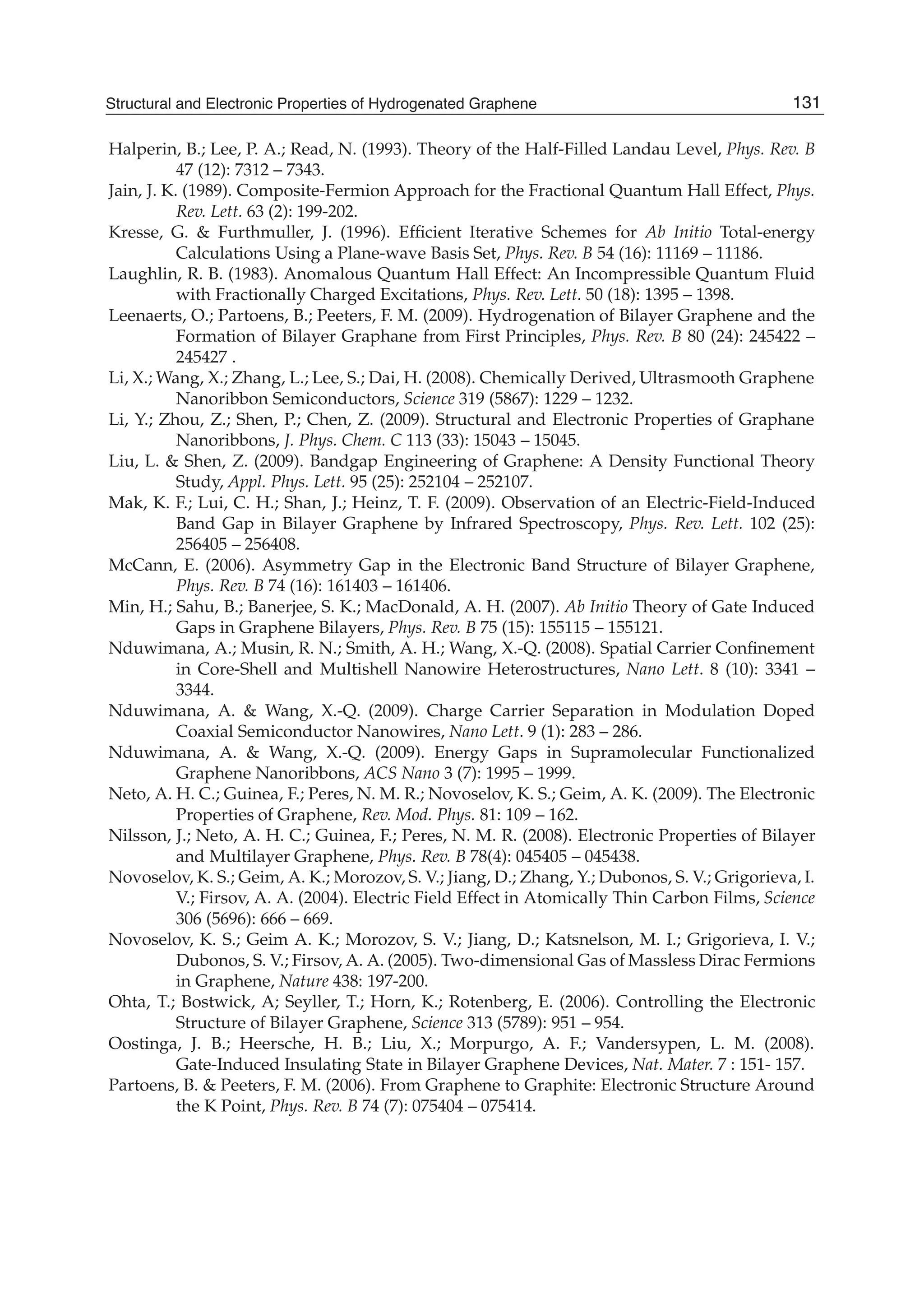 Halperin, B.; Lee, P. A.; Read, N. (1993). Theory of the Half-Filled Landau Level, Phys. Rev. B
47 (12): 7312 – 7343.
Jain, J. K. (1989). Composite-Fermion Approach for the Fractional Quantum Hall Effect, Phys.
Rev. Lett. 63 (2): 199-202.
Kresse, G. & Furthmuller, J. (1996). Efﬁcient Iterative Schemes for Ab Initio Total-energy
Calculations Using a Plane-wave Basis Set, Phys. Rev. B 54 (16): 11169 – 11186.
Laughlin, R. B. (1983). Anomalous Quantum Hall Effect: An Incompressible Quantum Fluid
with Fractionally Charged Excitations, Phys. Rev. Lett. 50 (18): 1395 – 1398.
Leenaerts, O.; Partoens, B.; Peeters, F. M. (2009). Hydrogenation of Bilayer Graphene and the
Formation of Bilayer Graphane from First Principles, Phys. Rev. B 80 (24): 245422 –
245427 .
Li, X.; Wang, X.; Zhang, L.; Lee, S.; Dai, H. (2008). Chemically Derived, Ultrasmooth Graphene
Nanoribbon Semiconductors, Science 319 (5867): 1229 – 1232.
Li, Y.; Zhou, Z.; Shen, P.; Chen, Z. (2009). Structural and Electronic Properties of Graphane
Nanoribbons, J. Phys. Chem. C 113 (33): 15043 – 15045.
Liu, L. & Shen, Z. (2009). Bandgap Engineering of Graphene: A Density Functional Theory
Study, Appl. Phys. Lett. 95 (25): 252104 – 252107.
Mak, K. F.; Lui, C. H.; Shan, J.; Heinz, T. F. (2009). Observation of an Electric-Field-Induced
Band Gap in Bilayer Graphene by Infrared Spectroscopy, Phys. Rev. Lett. 102 (25):
256405 – 256408.
McCann, E. (2006). Asymmetry Gap in the Electronic Band Structure of Bilayer Graphene,
Phys. Rev. B 74 (16): 161403 – 161406.
Min, H.; Sahu, B.; Banerjee, S. K.; MacDonald, A. H. (2007). Ab Initio Theory of Gate Induced
Gaps in Graphene Bilayers, Phys. Rev. B 75 (15): 155115 – 155121.
Nduwimana, A.; Musin, R. N.; Smith, A. H.; Wang, X.-Q. (2008). Spatial Carrier Conﬁnement
in Core-Shell and Multishell Nanowire Heterostructures, Nano Lett. 8 (10): 3341 –
3344.
Nduwimana, A. & Wang, X.-Q. (2009). Charge Carrier Separation in Modulation Doped
Coaxial Semiconductor Nanowires, Nano Lett. 9 (1): 283 – 286.
Nduwimana, A. & Wang, X.-Q. (2009). Energy Gaps in Supramolecular Functionalized
Graphene Nanoribbons, ACS Nano 3 (7): 1995 – 1999.
Neto, A. H. C.; Guinea, F.; Peres, N. M. R.; Novoselov, K. S.; Geim, A. K. (2009). The Electronic
Properties of Graphene, Rev. Mod. Phys. 81: 109 – 162.
Nilsson, J.; Neto, A. H. C.; Guinea, F.; Peres, N. M. R. (2008). Electronic Properties of Bilayer
and Multilayer Graphene, Phys. Rev. B 78(4): 045405 – 045438.
Novoselov, K. S.; Geim, A. K.; Morozov, S. V.; Jiang, D.; Zhang, Y.; Dubonos, S. V.; Grigorieva, I.
V.; Firsov, A. A. (2004). Electric Field Effect in Atomically Thin Carbon Films, Science
306 (5696): 666 – 669.
Novoselov, K. S.; Geim A. K.; Morozov, S. V.; Jiang, D.; Katsnelson, M. I.; Grigorieva, I. V.;
Dubonos, S. V.; Firsov, A. A. (2005). Two-dimensional Gas of Massless Dirac Fermions
in Graphene, Nature 438: 197-200.
Ohta, T.; Bostwick, A; Seyller, T.; Horn, K.; Rotenberg, E. (2006). Controlling the Electronic
Structure of Bilayer Graphene, Science 313 (5789): 951 – 954.
Oostinga, J. B.; Heersche, H. B.; Liu, X.; Morpurgo, A. F.; Vandersypen, L. M. (2008).
Gate-Induced Insulating State in Bilayer Graphene Devices, Nat. Mater. 7 : 151- 157.
Partoens, B. & Peeters, F. M. (2006). From Graphene to Graphite: Electronic Structure Around
the K Point, Phys. Rev. B 74 (7): 075404 – 075414.
131Structural and Electronic Properties of Hydrogenated Graphene
 