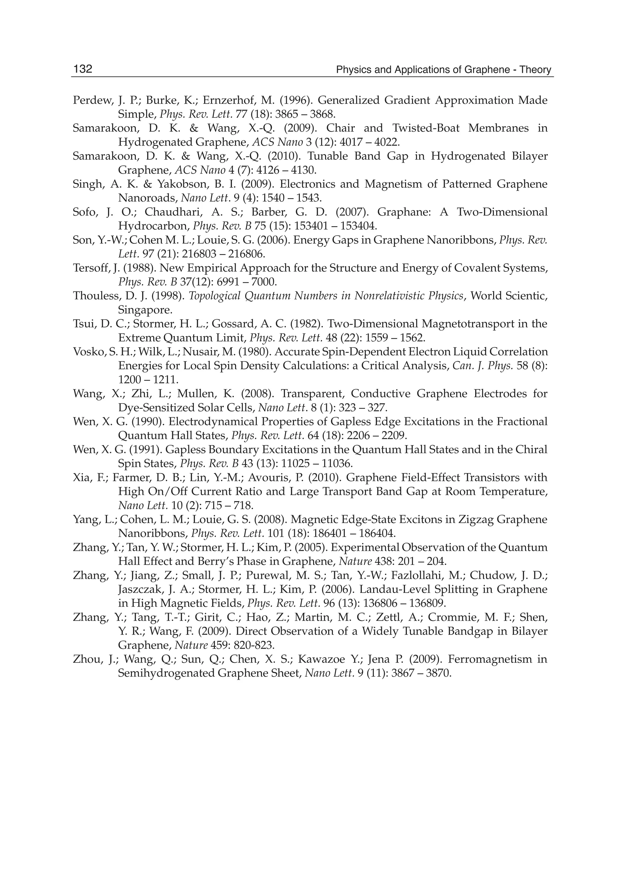 Perdew, J. P.; Burke, K.; Ernzerhof, M. (1996). Generalized Gradient Approximation Made
Simple, Phys. Rev. Lett. 77 (18): 3865 – 3868.
Samarakoon, D. K. & Wang, X.-Q. (2009). Chair and Twisted-Boat Membranes in
Hydrogenated Graphene, ACS Nano 3 (12): 4017 – 4022.
Samarakoon, D. K. & Wang, X.-Q. (2010). Tunable Band Gap in Hydrogenated Bilayer
Graphene, ACS Nano 4 (7): 4126 – 4130.
Singh, A. K. & Yakobson, B. I. (2009). Electronics and Magnetism of Patterned Graphene
Nanoroads, Nano Lett. 9 (4): 1540 – 1543.
Sofo, J. O.; Chaudhari, A. S.; Barber, G. D. (2007). Graphane: A Two-Dimensional
Hydrocarbon, Phys. Rev. B 75 (15): 153401 – 153404.
Son, Y.-W.; Cohen M. L.; Louie, S. G. (2006). Energy Gaps in Graphene Nanoribbons, Phys. Rev.
Lett. 97 (21): 216803 – 216806.
Tersoff, J. (1988). New Empirical Approach for the Structure and Energy of Covalent Systems,
Phys. Rev. B 37(12): 6991 – 7000.
Thouless, D. J. (1998). Topological Quantum Numbers in Nonrelativistic Physics, World Scientic,
Singapore.
Tsui, D. C.; Stormer, H. L.; Gossard, A. C. (1982). Two-Dimensional Magnetotransport in the
Extreme Quantum Limit, Phys. Rev. Lett. 48 (22): 1559 – 1562.
Vosko, S. H.; Wilk, L.; Nusair, M. (1980). Accurate Spin-Dependent Electron Liquid Correlation
Energies for Local Spin Density Calculations: a Critical Analysis, Can. J. Phys. 58 (8):
1200 – 1211.
Wang, X.; Zhi, L.; Mullen, K. (2008). Transparent, Conductive Graphene Electrodes for
Dye-Sensitized Solar Cells, Nano Lett. 8 (1): 323 – 327.
Wen, X. G. (1990). Electrodynamical Properties of Gapless Edge Excitations in the Fractional
Quantum Hall States, Phys. Rev. Lett. 64 (18): 2206 – 2209.
Wen, X. G. (1991). Gapless Boundary Excitations in the Quantum Hall States and in the Chiral
Spin States, Phys. Rev. B 43 (13): 11025 – 11036.
Xia, F.; Farmer, D. B.; Lin, Y.-M.; Avouris, P. (2010). Graphene Field-Effect Transistors with
High On/Off Current Ratio and Large Transport Band Gap at Room Temperature,
Nano Lett. 10 (2): 715 – 718.
Yang, L.; Cohen, L. M.; Louie, G. S. (2008). Magnetic Edge-State Excitons in Zigzag Graphene
Nanoribbons, Phys. Rev. Lett. 101 (18): 186401 – 186404.
Zhang, Y.; Tan, Y. W.; Stormer, H. L.; Kim, P. (2005). Experimental Observation of the Quantum
Hall Effect and Berry’s Phase in Graphene, Nature 438: 201 – 204.
Zhang, Y.; Jiang, Z.; Small, J. P.; Purewal, M. S.; Tan, Y.-W.; Fazlollahi, M.; Chudow, J. D.;
Jaszczak, J. A.; Stormer, H. L.; Kim, P. (2006). Landau-Level Splitting in Graphene
in High Magnetic Fields, Phys. Rev. Lett. 96 (13): 136806 – 136809.
Zhang, Y.; Tang, T.-T.; Girit, C.; Hao, Z.; Martin, M. C.; Zettl, A.; Crommie, M. F.; Shen,
Y. R.; Wang, F. (2009). Direct Observation of a Widely Tunable Bandgap in Bilayer
Graphene, Nature 459: 820-823.
Zhou, J.; Wang, Q.; Sun, Q.; Chen, X. S.; Kawazoe Y.; Jena P. (2009). Ferromagnetism in
Semihydrogenated Graphene Sheet, Nano Lett. 9 (11): 3867 – 3870.
132 Physics and Applications of Graphene - Theory
 