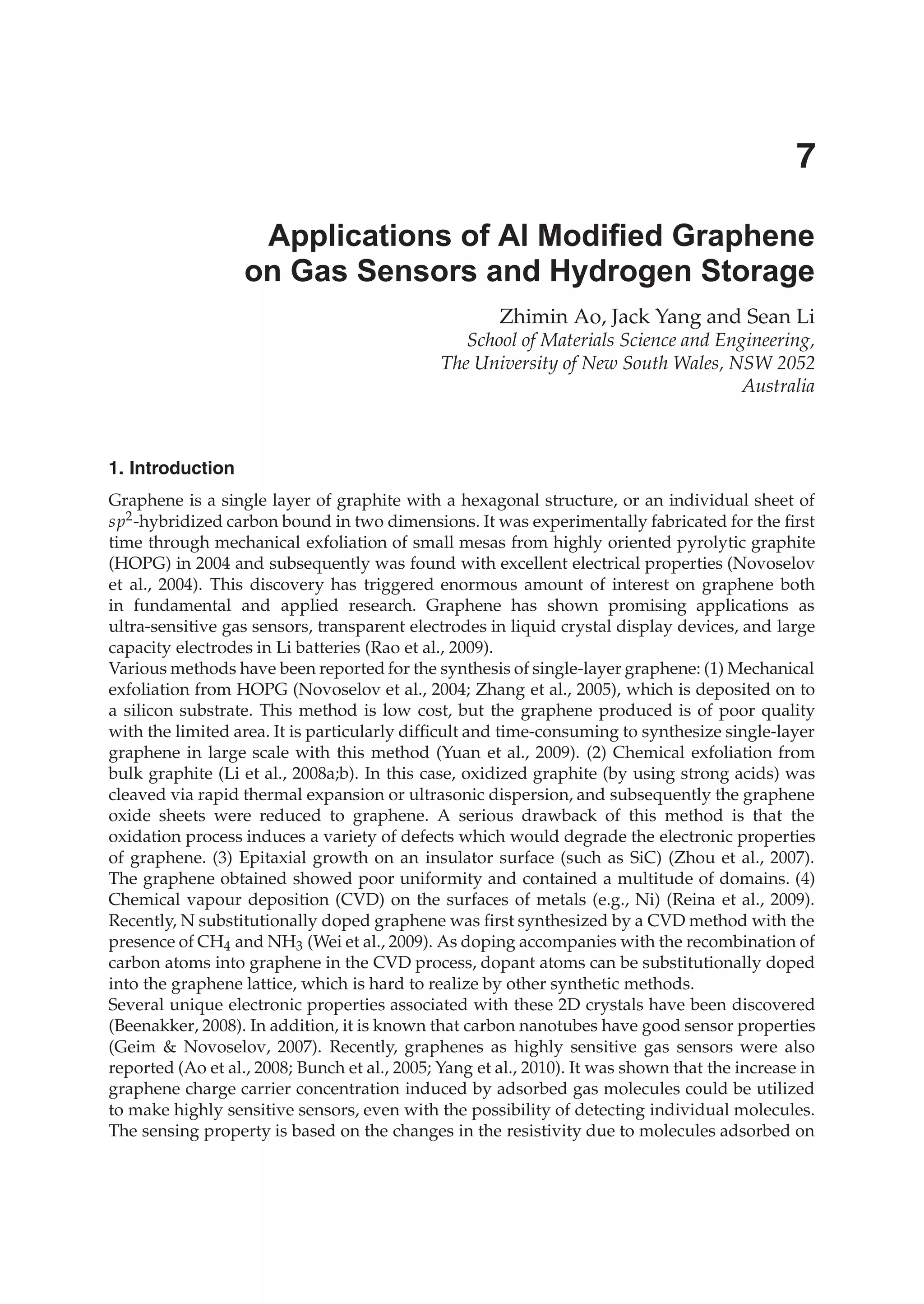 Zhimin Ao, Jack Yang and Sean Li
School of Materials Science and Engineering,
The University of New South Wales, NSW 2052
Australia
1. Introduction
Graphene is a single layer of graphite with a hexagonal structure, or an individual sheet of
sp2-hybridized carbon bound in two dimensions. It was experimentally fabricated for the ﬁrst
time through mechanical exfoliation of small mesas from highly oriented pyrolytic graphite
(HOPG) in 2004 and subsequently was found with excellent electrical properties (Novoselov
et al., 2004). This discovery has triggered enormous amount of interest on graphene both
in fundamental and applied research. Graphene has shown promising applications as
ultra-sensitive gas sensors, transparent electrodes in liquid crystal display devices, and large
capacity electrodes in Li batteries (Rao et al., 2009).
Various methods have been reported for the synthesis of single-layer graphene: (1) Mechanical
exfoliation from HOPG (Novoselov et al., 2004; Zhang et al., 2005), which is deposited on to
a silicon substrate. This method is low cost, but the graphene produced is of poor quality
with the limited area. It is particularly difﬁcult and time-consuming to synthesize single-layer
graphene in large scale with this method (Yuan et al., 2009). (2) Chemical exfoliation from
bulk graphite (Li et al., 2008a;b). In this case, oxidized graphite (by using strong acids) was
cleaved via rapid thermal expansion or ultrasonic dispersion, and subsequently the graphene
oxide sheets were reduced to graphene. A serious drawback of this method is that the
oxidation process induces a variety of defects which would degrade the electronic properties
of graphene. (3) Epitaxial growth on an insulator surface (such as SiC) (Zhou et al., 2007).
The graphene obtained showed poor uniformity and contained a multitude of domains. (4)
Chemical vapour deposition (CVD) on the surfaces of metals (e.g., Ni) (Reina et al., 2009).
Recently, N substitutionally doped graphene was ﬁrst synthesized by a CVD method with the
presence of CH4 and NH3 (Wei et al., 2009). As doping accompanies with the recombination of
carbon atoms into graphene in the CVD process, dopant atoms can be substitutionally doped
into the graphene lattice, which is hard to realize by other synthetic methods.
Several unique electronic properties associated with these 2D crystals have been discovered
(Beenakker, 2008). In addition, it is known that carbon nanotubes have good sensor properties
(Geim & Novoselov, 2007). Recently, graphenes as highly sensitive gas sensors were also
reported (Ao et al., 2008; Bunch et al., 2005; Yang et al., 2010). It was shown that the increase in
graphene charge carrier concentration induced by adsorbed gas molecules could be utilized
to make highly sensitive sensors, even with the possibility of detecting individual molecules.
The sensing property is based on the changes in the resistivity due to molecules adsorbed on
Applications of Al Modified Graphene
on Gas Sensors and Hydrogen Storage
7
 