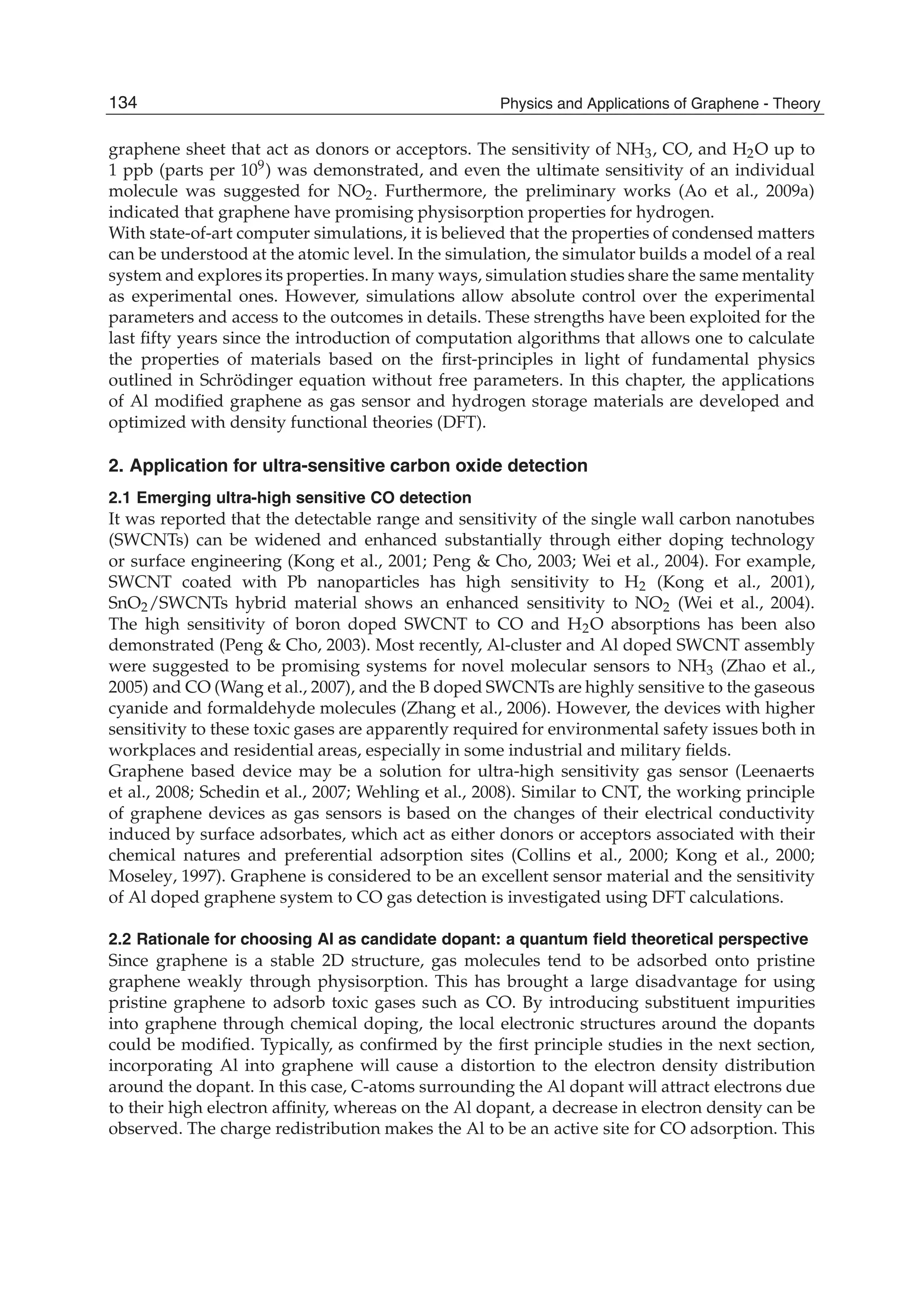 graphene sheet that act as donors or acceptors. The sensitivity of NH3, CO, and H2O up to
1 ppb (parts per 109) was demonstrated, and even the ultimate sensitivity of an individual
molecule was suggested for NO2. Furthermore, the preliminary works (Ao et al., 2009a)
indicated that graphene have promising physisorption properties for hydrogen.
With state-of-art computer simulations, it is believed that the properties of condensed matters
can be understood at the atomic level. In the simulation, the simulator builds a model of a real
system and explores its properties. In many ways, simulation studies share the same mentality
as experimental ones. However, simulations allow absolute control over the experimental
parameters and access to the outcomes in details. These strengths have been exploited for the
last ﬁfty years since the introduction of computation algorithms that allows one to calculate
the properties of materials based on the ﬁrst-principles in light of fundamental physics
outlined in Schrödinger equation without free parameters. In this chapter, the applications
of Al modiﬁed graphene as gas sensor and hydrogen storage materials are developed and
optimized with density functional theories (DFT).
2. Application for ultra-sensitive carbon oxide detection
2.1 Emerging ultra-high sensitive CO detection
It was reported that the detectable range and sensitivity of the single wall carbon nanotubes
(SWCNTs) can be widened and enhanced substantially through either doping technology
or surface engineering (Kong et al., 2001; Peng & Cho, 2003; Wei et al., 2004). For example,
SWCNT coated with Pb nanoparticles has high sensitivity to H2 (Kong et al., 2001),
SnO2/SWCNTs hybrid material shows an enhanced sensitivity to NO2 (Wei et al., 2004).
The high sensitivity of boron doped SWCNT to CO and H2O absorptions has been also
demonstrated (Peng & Cho, 2003). Most recently, Al-cluster and Al doped SWCNT assembly
were suggested to be promising systems for novel molecular sensors to NH3 (Zhao et al.,
2005) and CO (Wang et al., 2007), and the B doped SWCNTs are highly sensitive to the gaseous
cyanide and formaldehyde molecules (Zhang et al., 2006). However, the devices with higher
sensitivity to these toxic gases are apparently required for environmental safety issues both in
workplaces and residential areas, especially in some industrial and military ﬁelds.
Graphene based device may be a solution for ultra-high sensitivity gas sensor (Leenaerts
et al., 2008; Schedin et al., 2007; Wehling et al., 2008). Similar to CNT, the working principle
of graphene devices as gas sensors is based on the changes of their electrical conductivity
induced by surface adsorbates, which act as either donors or acceptors associated with their
chemical natures and preferential adsorption sites (Collins et al., 2000; Kong et al., 2000;
Moseley, 1997). Graphene is considered to be an excellent sensor material and the sensitivity
of Al doped graphene system to CO gas detection is investigated using DFT calculations.
2.2 Rationale for choosing Al as candidate dopant: a quantum ﬁeld theoretical perspective
Since graphene is a stable 2D structure, gas molecules tend to be adsorbed onto pristine
graphene weakly through physisorption. This has brought a large disadvantage for using
pristine graphene to adsorb toxic gases such as CO. By introducing substituent impurities
into graphene through chemical doping, the local electronic structures around the dopants
could be modiﬁed. Typically, as conﬁrmed by the ﬁrst principle studies in the next section,
incorporating Al into graphene will cause a distortion to the electron density distribution
around the dopant. In this case, C-atoms surrounding the Al dopant will attract electrons due
to their high electron afﬁnity, whereas on the Al dopant, a decrease in electron density can be
observed. The charge redistribution makes the Al to be an active site for CO adsorption. This
134 Physics and Applications of Graphene - Theory
 
