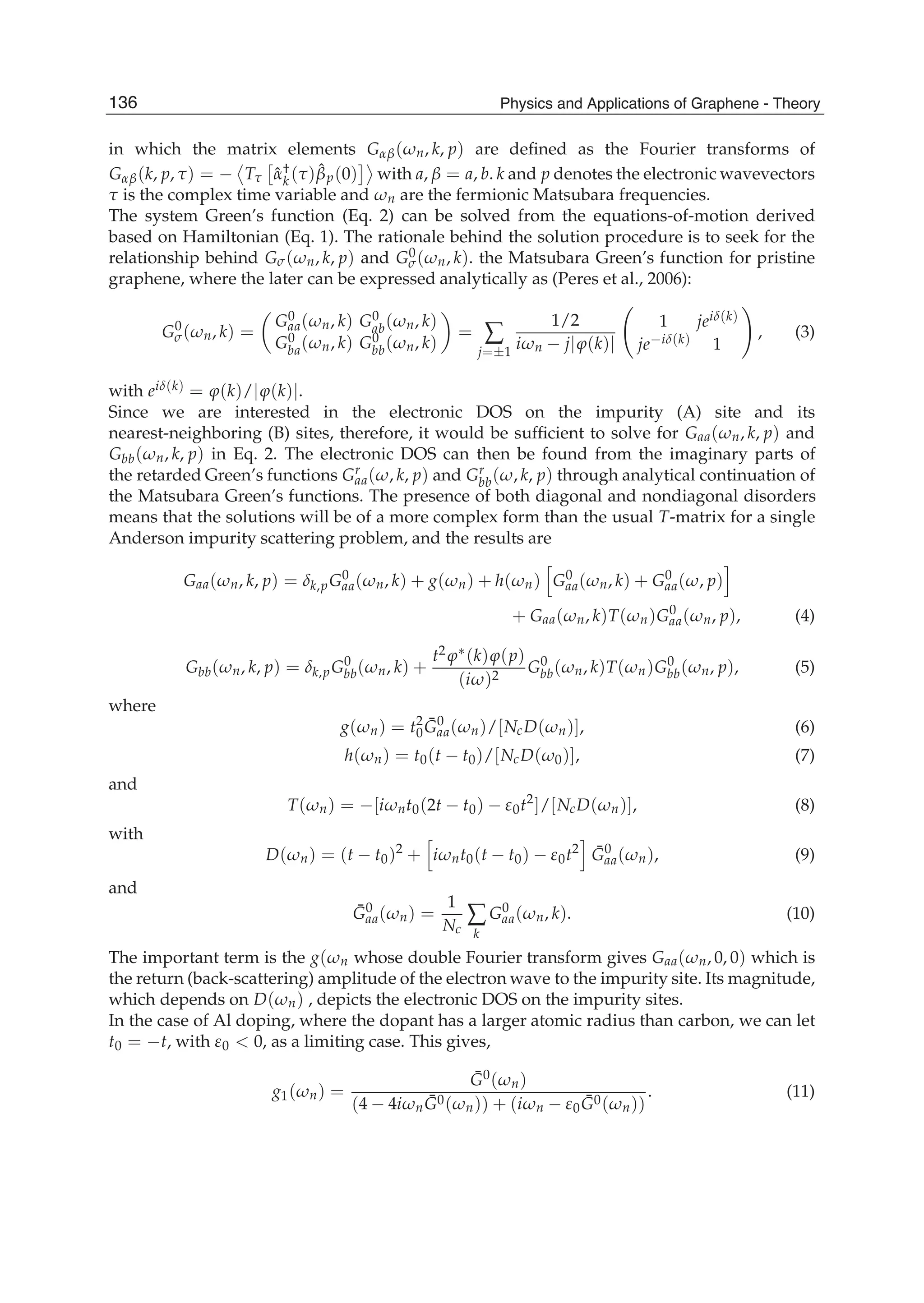in which the matrix elements G ( n, k, p) are deﬁned as the Fourier transforms of
G (k, p, ) = T ˆ†
k ( ) ˆp(0) with a, = a, b. k and p denotes the electronic wavevectors
is the complex time variable and n are the fermionic Matsubara frequencies.
The system Green’s function (Eq. 2) can be solved from the equations-of-motion derived
based on Hamiltonian (Eq. 1). The rationale behind the solution procedure is to seek for the
relationship behind G ( n, k, p) and G0( n, k). the Matsubara Green’s function for pristine
graphene, where the later can be expressed analytically as (Peres et al., 2006):
G0
( n, k) =
G0
aa( n, k) G0
ab( n, k)
G0
ba( n, k) G0
bb( n, k)
=
j= 1
1/2
i n j (k)
1 jei (k)
je i (k) 1
, (3)
with ei (k) = (k)/ (k) .
Since we are interested in the electronic DOS on the impurity (A) site and its
nearest-neighboring (B) sites, therefore, it would be sufﬁcient to solve for Gaa( n, k, p) and
Gbb( n, k, p) in Eq. 2. The electronic DOS can then be found from the imaginary parts of
the retarded Green’s functions Gr
aa( , k, p) and Gr
bb( , k, p) through analytical continuation of
the Matsubara Green’s functions. The presence of both diagonal and nondiagonal disorders
means that the solutions will be of a more complex form than the usual T-matrix for a single
Anderson impurity scattering problem, and the results are
Gaa( n, k, p) = k,pG0
aa( n, k) + g( n) + h( n) G0
aa( n, k) + G0
aa( , p)
+ Gaa( n, k)T( n)G0
aa( n, p), (4)
Gbb( n, k, p) = k,pG0
bb( n, k) +
t2 (k) (p)
(i )2
G0
bb( n, k)T( n)G0
bb( n, p), (5)
where
g( n) = t2
0
¯G0
aa( n)/[NcD( n)], (6)
h( n) = t0(t t0)/[NcD( 0)], (7)
and
T( n) = [i nt0(2t t0) 0t2
]/[NcD( n)], (8)
with
D( n) = (t t0)2
+ i nt0(t t0) 0t2 ¯G0
aa( n), (9)
and
¯G0
aa( n) =
1
Nc k
G0
aa( n, k). (10)
The important term is the g( n whose double Fourier transform gives Gaa( n, 0, 0) which is
the return (back-scattering) amplitude of the electron wave to the impurity site. Its magnitude,
which depends on D( n) , depicts the electronic DOS on the impurity sites.
In the case of Al doping, where the dopant has a larger atomic radius than carbon, we can let
t0 = t, with 0 0, as a limiting case. This gives,
g1( n) =
¯G0( n)
(4 4i n ¯G0( n)) + (i n 0
¯G0( n))
. (11)
136 Physics and Applications of Graphene - Theory
 
