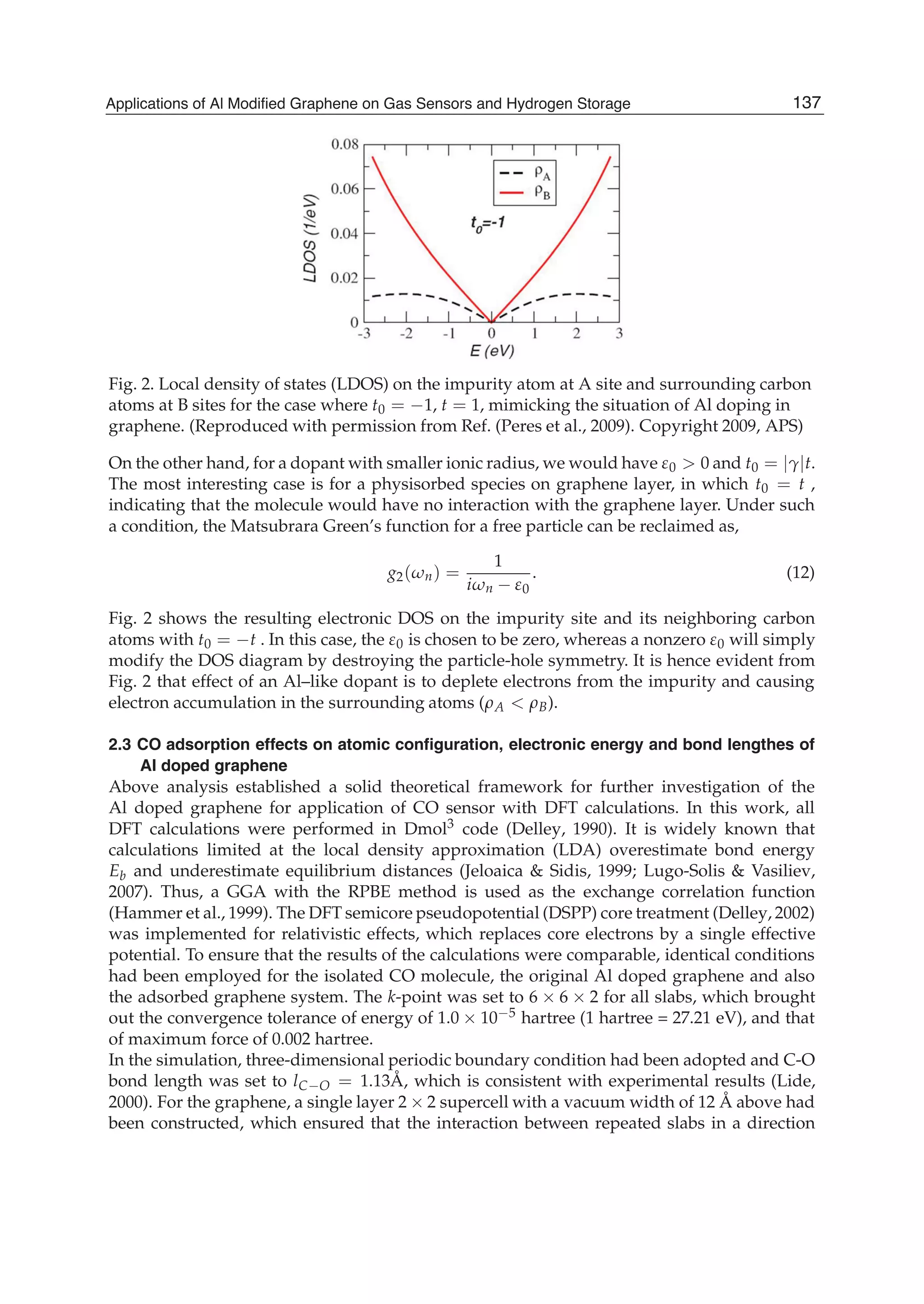 Fig. 2. Local density of states (LDOS) on the impurity atom at A site and surrounding carbon
atoms at B sites for the case where t0 = 1, t = 1, mimicking the situation of Al doping in
graphene. (Reproduced with permission from Ref. (Peres et al., 2009). Copyright 2009, APS)
On the other hand, for a dopant with smaller ionic radius, we would have 0 0 and t0 = t.
The most interesting case is for a physisorbed species on graphene layer, in which t0 = t ,
indicating that the molecule would have no interaction with the graphene layer. Under such
a condition, the Matsubrara Green’s function for a free particle can be reclaimed as,
g2( n) =
1
i n 0
. (12)
Fig. 2 shows the resulting electronic DOS on the impurity site and its neighboring carbon
atoms with t0 = t . In this case, the 0 is chosen to be zero, whereas a nonzero 0 will simply
modify the DOS diagram by destroying the particle-hole symmetry. It is hence evident from
Fig. 2 that effect of an Al–like dopant is to deplete electrons from the impurity and causing
electron accumulation in the surrounding atoms ( A B).
2.3 CO adsorption effects on atomic conﬁguration, electronic energy and bond lengthes of
Al doped graphene
Above analysis established a solid theoretical framework for further investigation of the
Al doped graphene for application of CO sensor with DFT calculations. In this work, all
DFT calculations were performed in Dmol3 code (Delley, 1990). It is widely known that
calculations limited at the local density approximation (LDA) overestimate bond energy
Eb and underestimate equilibrium distances (Jeloaica & Sidis, 1999; Lugo-Solis & Vasiliev,
2007). Thus, a GGA with the RPBE method is used as the exchange correlation function
(Hammer et al., 1999). The DFT semicore pseudopotential (DSPP) core treatment (Delley, 2002)
was implemented for relativistic effects, which replaces core electrons by a single effective
potential. To ensure that the results of the calculations were comparable, identical conditions
had been employed for the isolated CO molecule, the original Al doped graphene and also
the adsorbed graphene system. The k-point was set to 6 6 2 for all slabs, which brought
out the convergence tolerance of energy of 1.0 10 5 hartree (1 hartree = 27.21 eV), and that
of maximum force of 0.002 hartree.
In the simulation, three-dimensional periodic boundary condition had been adopted and C-O
bond length was set to lC O = 1.13Å, which is consistent with experimental results (Lide,
2000). For the graphene, a single layer 2 2 supercell with a vacuum width of 12 Å above had
been constructed, which ensured that the interaction between repeated slabs in a direction
137Applications of Al Modified Graphene on Gas Sensors and Hydrogen Storage
 