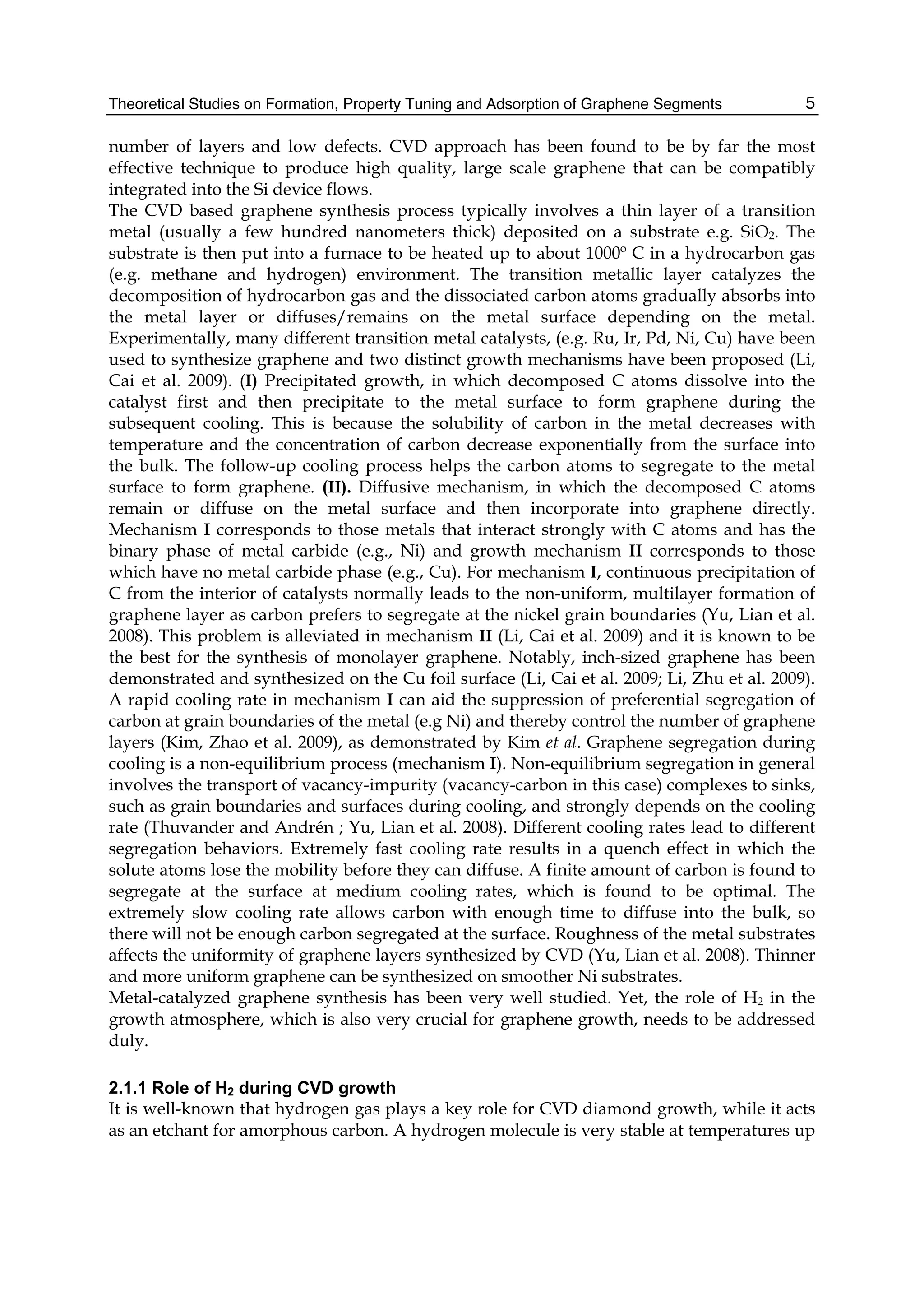 Theoretical Studies on Formation, Property Tuning and Adsorption of Graphene Segments 5
number of layers and low defects. CVD approach has been found to be by far the most
effective technique to produce high quality, large scale graphene that can be compatibly
integrated into the Si device flows.
The CVD based graphene synthesis process typically involves a thin layer of a transition
metal (usually a few hundred nanometers thick) deposited on a substrate e.g. SiO2. The
substrate is then put into a furnace to be heated up to about 1000º C in a hydrocarbon gas
(e.g. methane and hydrogen) environment. The transition metallic layer catalyzes the
decomposition of hydrocarbon gas and the dissociated carbon atoms gradually absorbs into
the metal layer or diffuses/remains on the metal surface depending on the metal.
Experimentally, many different transition metal catalysts, (e.g. Ru, Ir, Pd, Ni, Cu) have been
used to synthesize graphene and two distinct growth mechanisms have been proposed (Li,
Cai et al. 2009). (I) Precipitated growth, in which decomposed C atoms dissolve into the
catalyst first and then precipitate to the metal surface to form graphene during the
subsequent cooling. This is because the solubility of carbon in the metal decreases with
temperature and the concentration of carbon decrease exponentially from the surface into
the bulk. The follow-up cooling process helps the carbon atoms to segregate to the metal
surface to form graphene. (II). Diffusive mechanism, in which the decomposed C atoms
remain or diffuse on the metal surface and then incorporate into graphene directly.
Mechanism I corresponds to those metals that interact strongly with C atoms and has the
binary phase of metal carbide (e.g., Ni) and growth mechanism II corresponds to those
which have no metal carbide phase (e.g., Cu). For mechanism I, continuous precipitation of
C from the interior of catalysts normally leads to the non-uniform, multilayer formation of
graphene layer as carbon prefers to segregate at the nickel grain boundaries (Yu, Lian et al.
2008). This problem is alleviated in mechanism II (Li, Cai et al. 2009) and it is known to be
the best for the synthesis of monolayer graphene. Notably, inch-sized graphene has been
demonstrated and synthesized on the Cu foil surface (Li, Cai et al. 2009; Li, Zhu et al. 2009).
A rapid cooling rate in mechanism I can aid the suppression of preferential segregation of
carbon at grain boundaries of the metal (e.g Ni) and thereby control the number of graphene
layers (Kim, Zhao et al. 2009), as demonstrated by Kim et al. Graphene segregation during
cooling is a non-equilibrium process (mechanism I). Non-equilibrium segregation in general
involves the transport of vacancy-impurity (vacancy-carbon in this case) complexes to sinks,
such as grain boundaries and surfaces during cooling, and strongly depends on the cooling
rate (Thuvander and Andrén ; Yu, Lian et al. 2008). Different cooling rates lead to different
segregation behaviors. Extremely fast cooling rate results in a quench effect in which the
solute atoms lose the mobility before they can diffuse. A finite amount of carbon is found to
segregate at the surface at medium cooling rates, which is found to be optimal. The
extremely slow cooling rate allows carbon with enough time to diffuse into the bulk, so
there will not be enough carbon segregated at the surface. Roughness of the metal substrates
affects the uniformity of graphene layers synthesized by CVD (Yu, Lian et al. 2008). Thinner
and more uniform graphene can be synthesized on smoother Ni substrates.
Metal-catalyzed graphene synthesis has been very well studied. Yet, the role of H2 in the
growth atmosphere, which is also very crucial for graphene growth, needs to be addressed
duly.
2.1.1 Role of H2 during CVD growth
It is well-known that hydrogen gas plays a key role for CVD diamond growth, while it acts
as an etchant for amorphous carbon. A hydrogen molecule is very stable at temperatures up
 