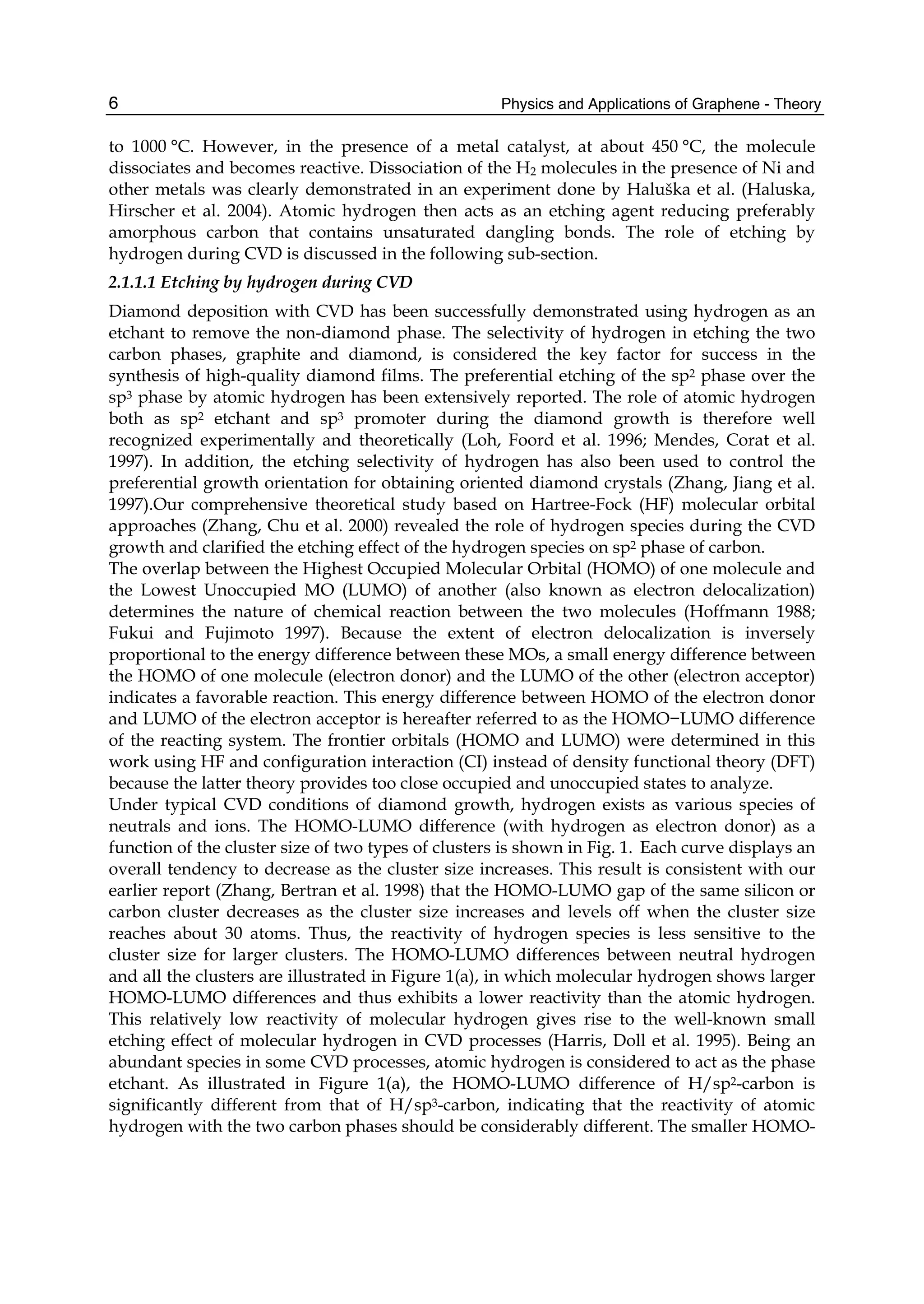 Physics and Applications of Graphene - Theory6
to 1000 °C. However, in the presence of a metal catalyst, at about 450 °C, the molecule
dissociates and becomes reactive. Dissociation of the H2 molecules in the presence of Ni and
other metals was clearly demonstrated in an experiment done by Haluška et al. (Haluska,
Hirscher et al. 2004). Atomic hydrogen then acts as an etching agent reducing preferably
amorphous carbon that contains unsaturated dangling bonds. The role of etching by
hydrogen during CVD is discussed in the following sub-section.
2.1.1.1 Etching by hydrogen during CVD
Diamond deposition with CVD has been successfully demonstrated using hydrogen as an
etchant to remove the non-diamond phase. The selectivity of hydrogen in etching the two
carbon phases, graphite and diamond, is considered the key factor for success in the
synthesis of high-quality diamond films. The preferential etching of the sp2 phase over the
sp3 phase by atomic hydrogen has been extensively reported. The role of atomic hydrogen
both as sp2 etchant and sp3 promoter during the diamond growth is therefore well
recognized experimentally and theoretically (Loh, Foord et al. 1996; Mendes, Corat et al.
1997). In addition, the etching selectivity of hydrogen has also been used to control the
preferential growth orientation for obtaining oriented diamond crystals (Zhang, Jiang et al.
1997).Our comprehensive theoretical study based on Hartree-Fock (HF) molecular orbital
approaches (Zhang, Chu et al. 2000) revealed the role of hydrogen species during the CVD
growth and clarified the etching effect of the hydrogen species on sp2 phase of carbon.
The overlap between the Highest Occupied Molecular Orbital (HOMO) of one molecule and
the Lowest Unoccupied MO (LUMO) of another (also known as electron delocalization)
determines the nature of chemical reaction between the two molecules (Hoffmann 1988;
Fukui and Fujimoto 1997). Because the extent of electron delocalization is inversely
proportional to the energy difference between these MOs, a small energy difference between
the HOMO of one molecule (electron donor) and the LUMO of the other (electron acceptor)
indicates a favorable reaction. This energy difference between HOMO of the electron donor
and LUMO of the electron acceptor is hereafter referred to as the HOMO−LUMO difference
of the reacting system. The frontier orbitals (HOMO and LUMO) were determined in this
work using HF and configuration interaction (CI) instead of density functional theory (DFT)
because the latter theory provides too close occupied and unoccupied states to analyze.
Under typical CVD conditions of diamond growth, hydrogen exists as various species of
neutrals and ions. The HOMO-LUMO difference (with hydrogen as electron donor) as a
function of the cluster size of two types of clusters is shown in Fig. 1. Each curve displays an
overall tendency to decrease as the cluster size increases. This result is consistent with our
earlier report (Zhang, Bertran et al. 1998) that the HOMO-LUMO gap of the same silicon or
carbon cluster decreases as the cluster size increases and levels off when the cluster size
reaches about 30 atoms. Thus, the reactivity of hydrogen species is less sensitive to the
cluster size for larger clusters. The HOMO-LUMO differences between neutral hydrogen
and all the clusters are illustrated in Figure 1(a), in which molecular hydrogen shows larger
HOMO-LUMO differences and thus exhibits a lower reactivity than the atomic hydrogen.
This relatively low reactivity of molecular hydrogen gives rise to the well-known small
etching effect of molecular hydrogen in CVD processes (Harris, Doll et al. 1995). Being an
abundant species in some CVD processes, atomic hydrogen is considered to act as the phase
etchant. As illustrated in Figure 1(a), the HOMO-LUMO difference of H/sp2-carbon is
significantly different from that of H/sp3-carbon, indicating that the reactivity of atomic
hydrogen with the two carbon phases should be considerably different. The smaller HOMO-
 