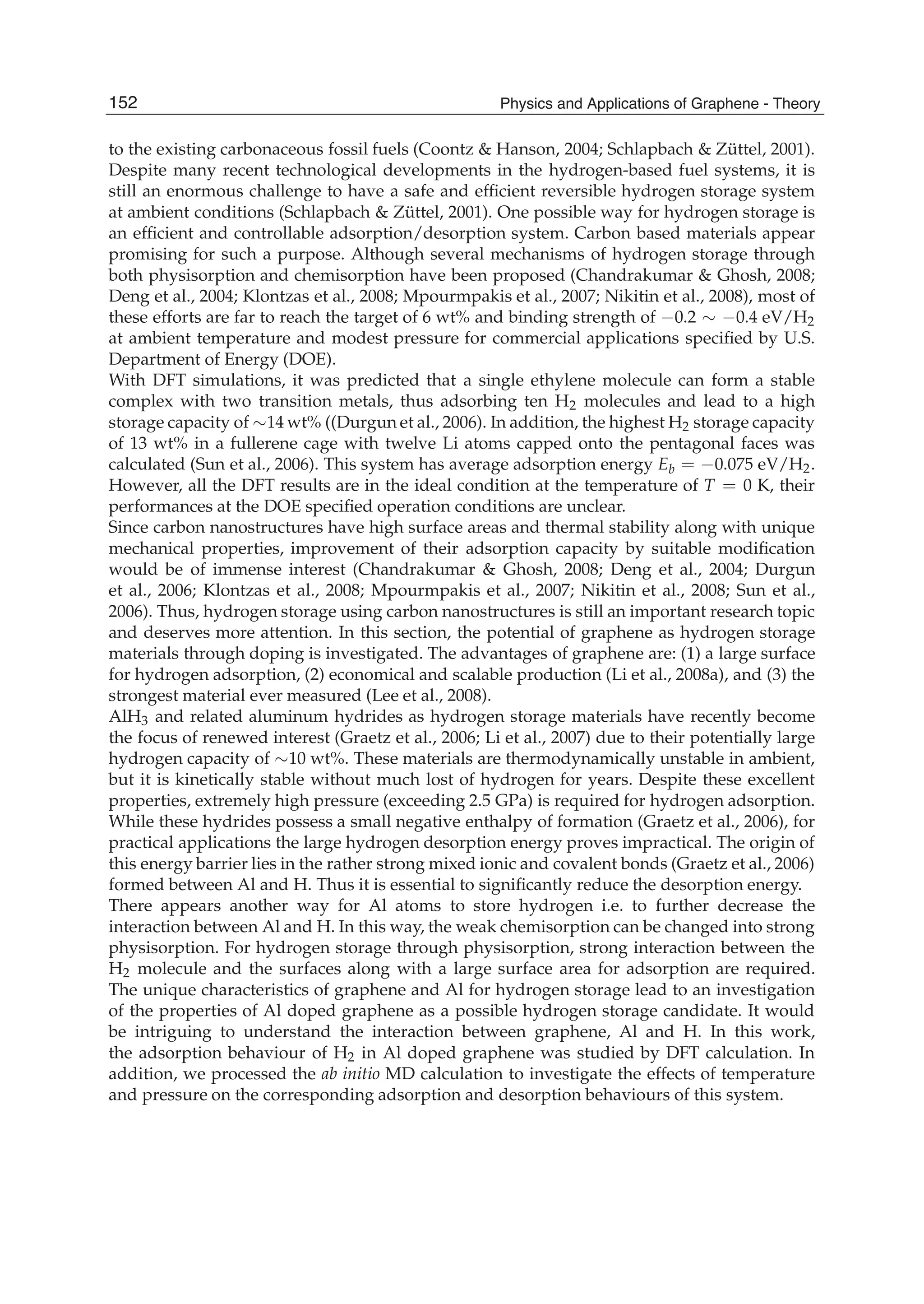 to the existing carbonaceous fossil fuels (Coontz & Hanson, 2004; Schlapbach & Züttel, 2001).
Despite many recent technological developments in the hydrogen-based fuel systems, it is
still an enormous challenge to have a safe and efﬁcient reversible hydrogen storage system
at ambient conditions (Schlapbach & Züttel, 2001). One possible way for hydrogen storage is
an efﬁcient and controllable adsorption/desorption system. Carbon based materials appear
promising for such a purpose. Although several mechanisms of hydrogen storage through
both physisorption and chemisorption have been proposed (Chandrakumar & Ghosh, 2008;
Deng et al., 2004; Klontzas et al., 2008; Mpourmpakis et al., 2007; Nikitin et al., 2008), most of
these efforts are far to reach the target of 6 wt% and binding strength of 0.2 0.4 eV/H2
at ambient temperature and modest pressure for commercial applications speciﬁed by U.S.
Department of Energy (DOE).
With DFT simulations, it was predicted that a single ethylene molecule can form a stable
complex with two transition metals, thus adsorbing ten H2 molecules and lead to a high
storage capacity of 14 wt% ((Durgun et al., 2006). In addition, the highest H2 storage capacity
of 13 wt% in a fullerene cage with twelve Li atoms capped onto the pentagonal faces was
calculated (Sun et al., 2006). This system has average adsorption energy Eb = 0.075 eV/H2.
However, all the DFT results are in the ideal condition at the temperature of T = 0 K, their
performances at the DOE speciﬁed operation conditions are unclear.
Since carbon nanostructures have high surface areas and thermal stability along with unique
mechanical properties, improvement of their adsorption capacity by suitable modiﬁcation
would be of immense interest (Chandrakumar & Ghosh, 2008; Deng et al., 2004; Durgun
et al., 2006; Klontzas et al., 2008; Mpourmpakis et al., 2007; Nikitin et al., 2008; Sun et al.,
2006). Thus, hydrogen storage using carbon nanostructures is still an important research topic
and deserves more attention. In this section, the potential of graphene as hydrogen storage
materials through doping is investigated. The advantages of graphene are: (1) a large surface
for hydrogen adsorption, (2) economical and scalable production (Li et al., 2008a), and (3) the
strongest material ever measured (Lee et al., 2008).
AlH3 and related aluminum hydrides as hydrogen storage materials have recently become
the focus of renewed interest (Graetz et al., 2006; Li et al., 2007) due to their potentially large
hydrogen capacity of 10 wt%. These materials are thermodynamically unstable in ambient,
but it is kinetically stable without much lost of hydrogen for years. Despite these excellent
properties, extremely high pressure (exceeding 2.5 GPa) is required for hydrogen adsorption.
While these hydrides possess a small negative enthalpy of formation (Graetz et al., 2006), for
practical applications the large hydrogen desorption energy proves impractical. The origin of
this energy barrier lies in the rather strong mixed ionic and covalent bonds (Graetz et al., 2006)
formed between Al and H. Thus it is essential to signiﬁcantly reduce the desorption energy.
There appears another way for Al atoms to store hydrogen i.e. to further decrease the
interaction between Al and H. In this way, the weak chemisorption can be changed into strong
physisorption. For hydrogen storage through physisorption, strong interaction between the
H2 molecule and the surfaces along with a large surface area for adsorption are required.
The unique characteristics of graphene and Al for hydrogen storage lead to an investigation
of the properties of Al doped graphene as a possible hydrogen storage candidate. It would
be intriguing to understand the interaction between graphene, Al and H. In this work,
the adsorption behaviour of H2 in Al doped graphene was studied by DFT calculation. In
addition, we processed the ab initio MD calculation to investigate the effects of temperature
and pressure on the corresponding adsorption and desorption behaviours of this system.
152 Physics and Applications of Graphene - Theory
 